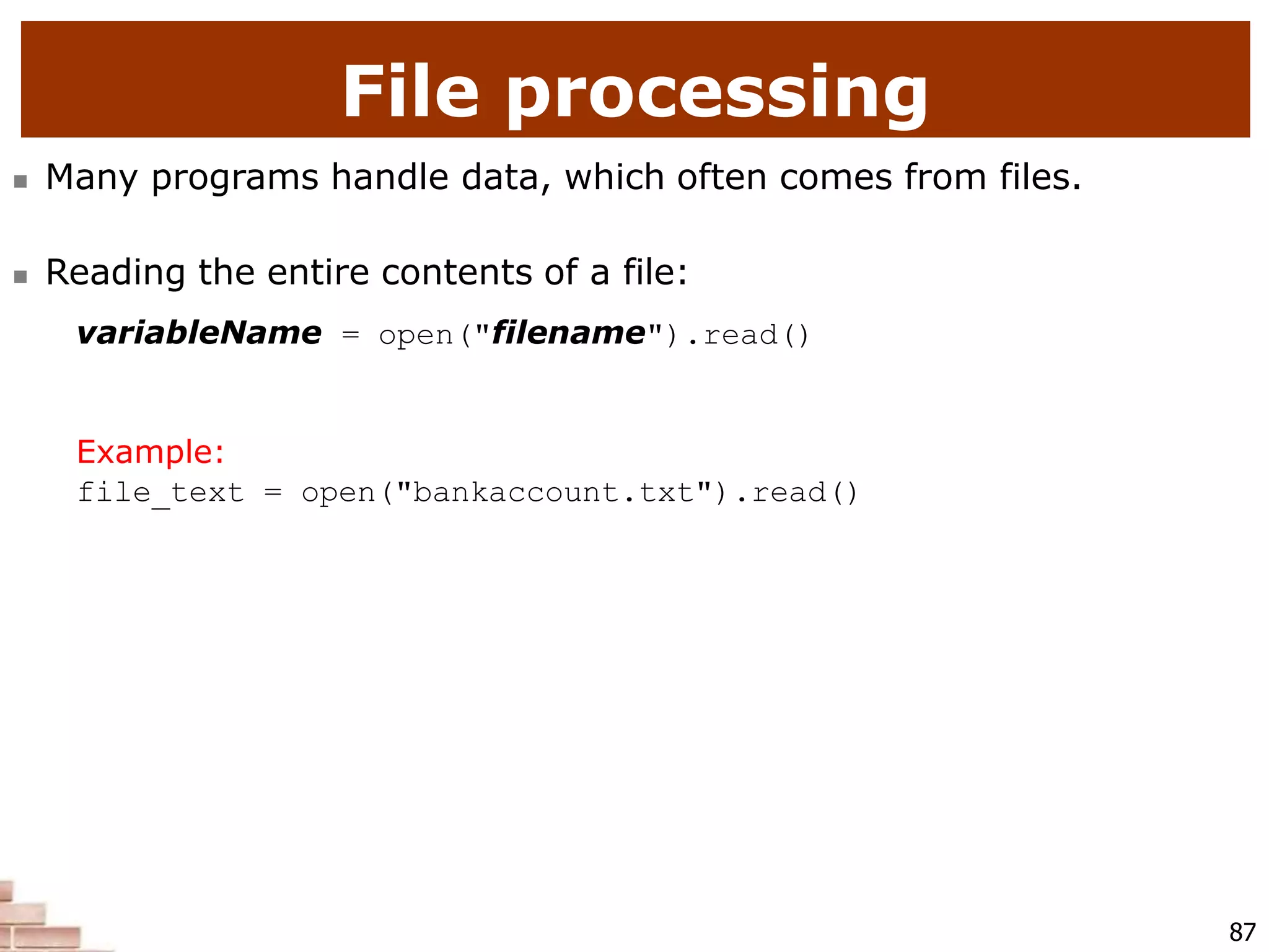 File processing
87
 Many programs handle data, which often comes from files.
 Reading the entire contents of a file:
variableName = open("filename").read()
Example:
file_text = open("bankaccount.txt").read()
 