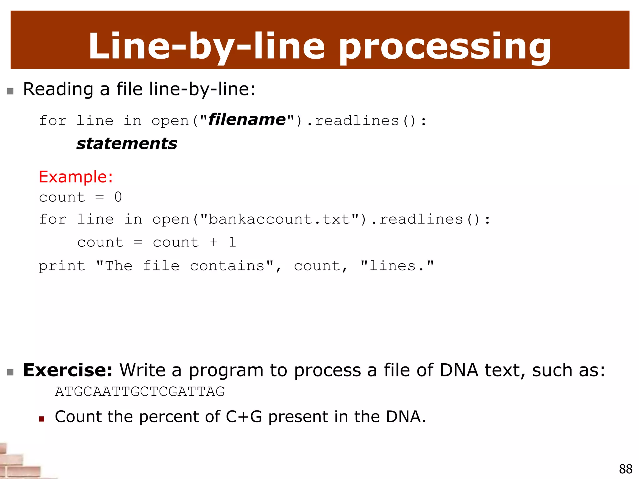 Line-by-line processing
88
 Reading a file line-by-line:
for line in open("filename").readlines():
statements
Example:
count = 0
for line in open("bankaccount.txt").readlines():
count = count + 1
print "The file contains", count, "lines."
 Exercise: Write a program to process a file of DNA text, such as:
ATGCAATTGCTCGATTAG
 Count the percent of C+G present in the DNA.
 