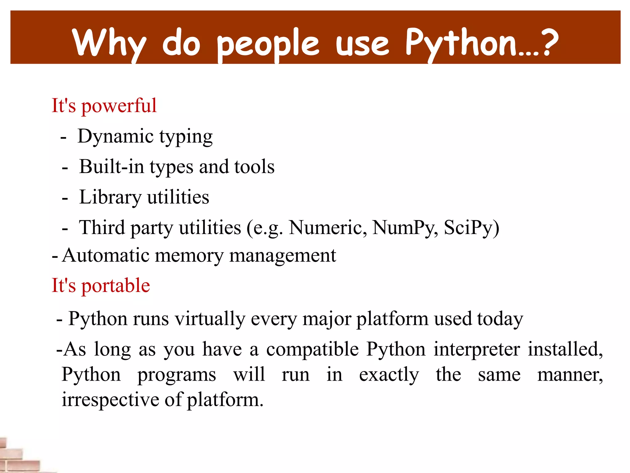Why do people use Python…?
It's powerful
- Dynamic typing
- Built-in types and tools
- Library utilities
- Third party utilities (e.g. Numeric, NumPy, SciPy)
-Automatic memory management
It's portable
- Python runs virtually every major platform used today
-As long as you have a compatible Python interpreter installed,
Python programs will run in exactly the same manner,
irrespective of platform.
 