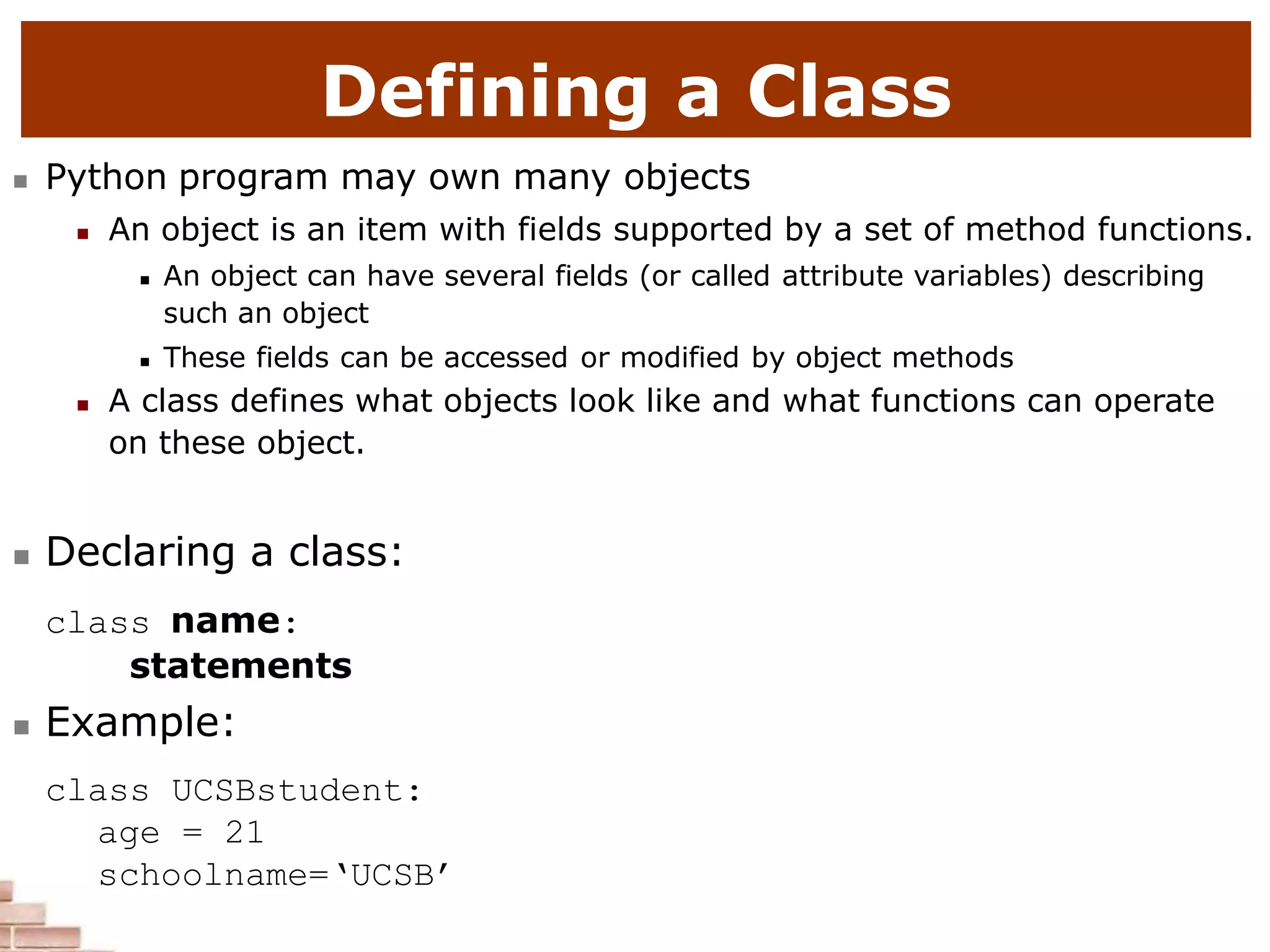 Defining a Class
 Python program may own many objects
 An object is an item with fields supported by a set of method functions.
 An object can have several fields (or called attribute variables) describing
such an object
 These fields can be accessed or modified by object methods
 A class defines what objects look like and what functions can operate
on these object.
 Declaring a class:
class name:
statements
 Example:
class UCSBstudent:
age = 21
schoolname=‘UCSB’
 