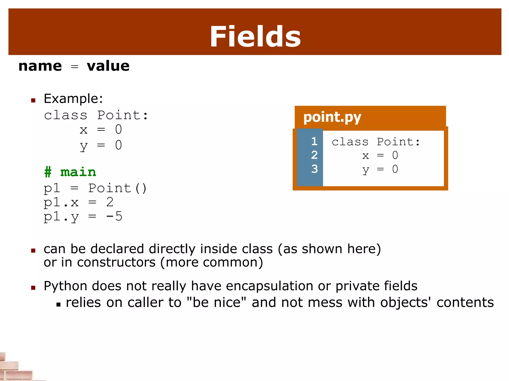 Fields
name = value
 Example:
class Point:
x = 0
y = 0
# main
p1 = Point()
p1.x = 2
p1.y = -5
 can be declared directly inside class (as shown here)
or in constructors (more common)
 Python does not really have encapsulation or private fields
 relies on caller to "be nice" and not mess with objects' contents
point.py
1
2
3
class Point:
x = 0
y = 0
 