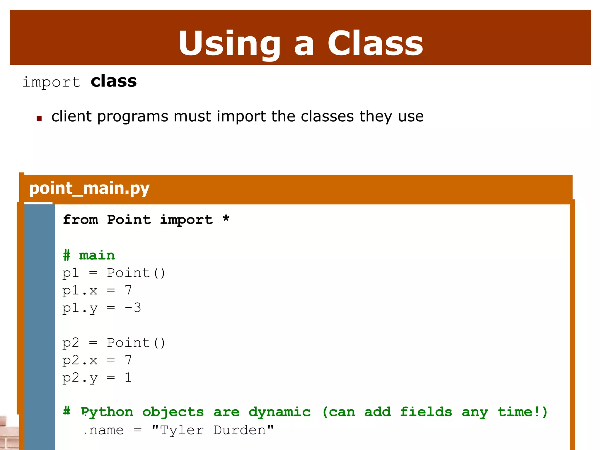 Using a Class
import class
 client programs must import the classes they use
point_main.py
1 from Point import *
2
3 # main
4 p1 = Point()
5 p1.x = 7
6 p1.y = -3
7
8 p2 = Point()
9 p2.x = 7
10 p2.y = 1
# Python objects are dynamic (can add fields any time!)
p1.name = "Tyler Durden"
 