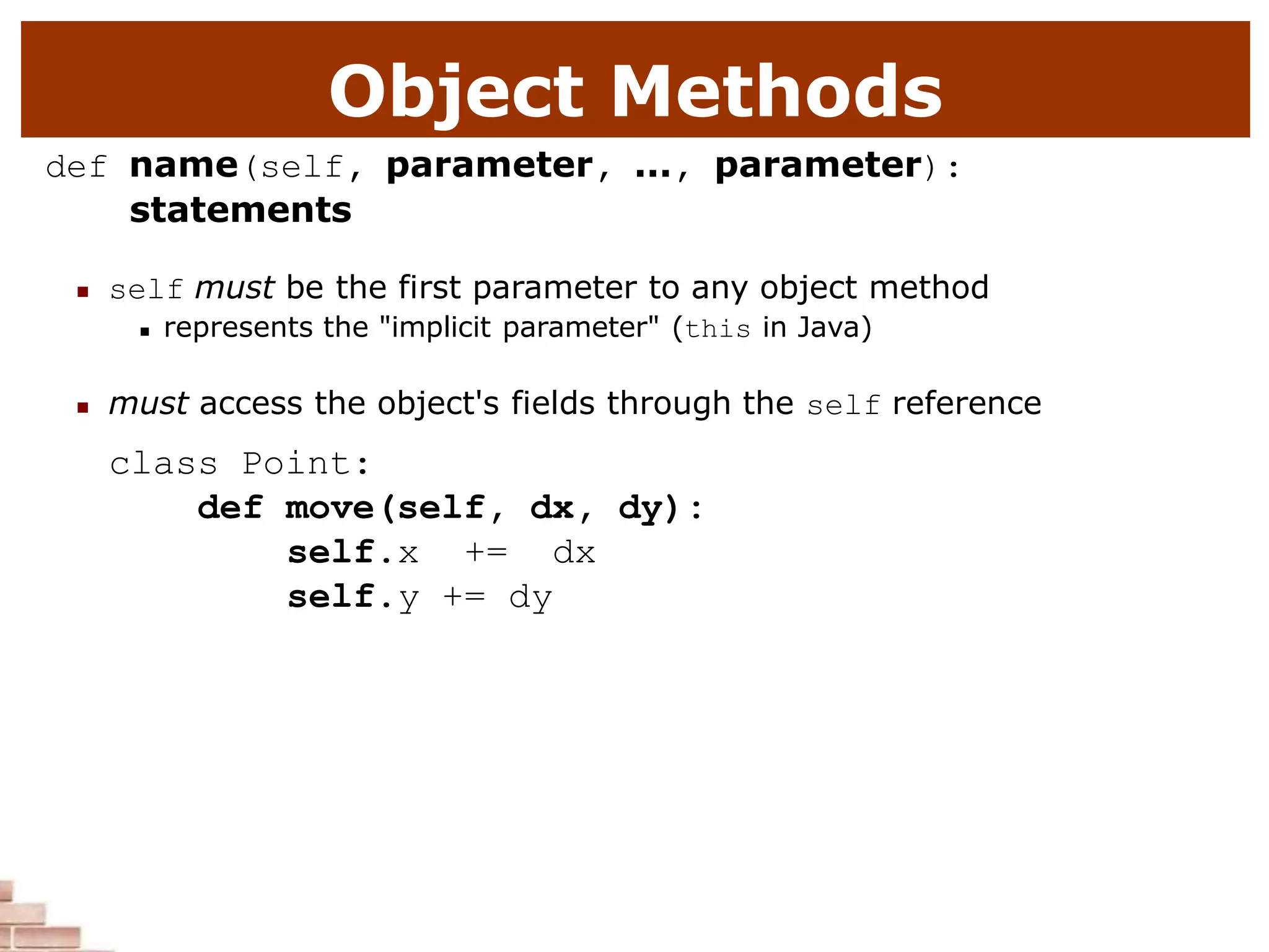 Object Methods
def name(self, parameter, ..., parameter):
statements
 self must be the first parameter to any object method
 represents the "implicit parameter" (this in Java)
 must access the object's fields through the self reference
class Point:
def move(self, dx, dy):
self.x += dx
self.y += dy
 