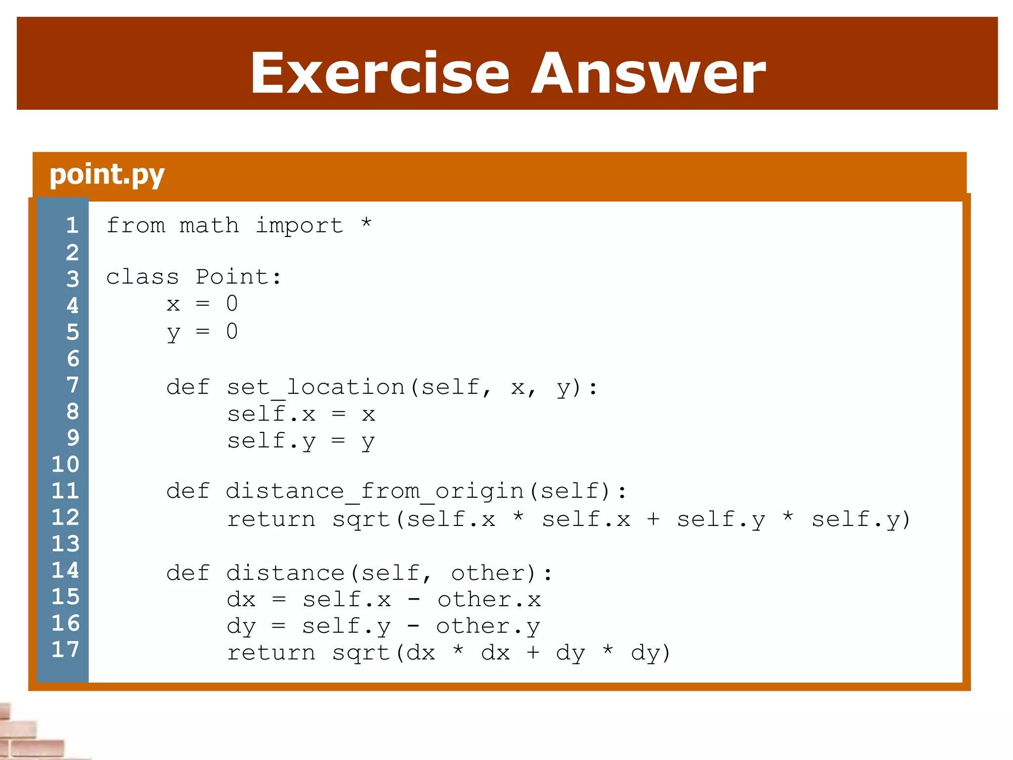 Exercise Answer
point.py
1 from math import *
class Point:
x = 0
y = 0
def set_location(self, x, y):
self.x = x
self.y = y
def distance_from_origin(self):
return sqrt(self.x * self.x + self.y * self.y)
def distance(self, other):
dx = self.x - other.x
dy = self.y - other.y
return sqrt(dx * dx + dy * dy)
2
3
4
5
6
7
8
9
10
11
12
13
14
15
16
17
 