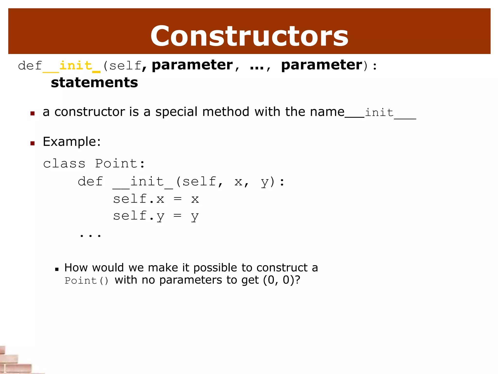 Constructors
def init (self, parameter, ..., parameter):
statements
 a constructor is a special method with the name init
 Example:
class Point:
def __init (self, x, y):
self.x = x
self.y = y
...
 How would we make it possible to construct a
Point() with no parameters to get (0, 0)?
 