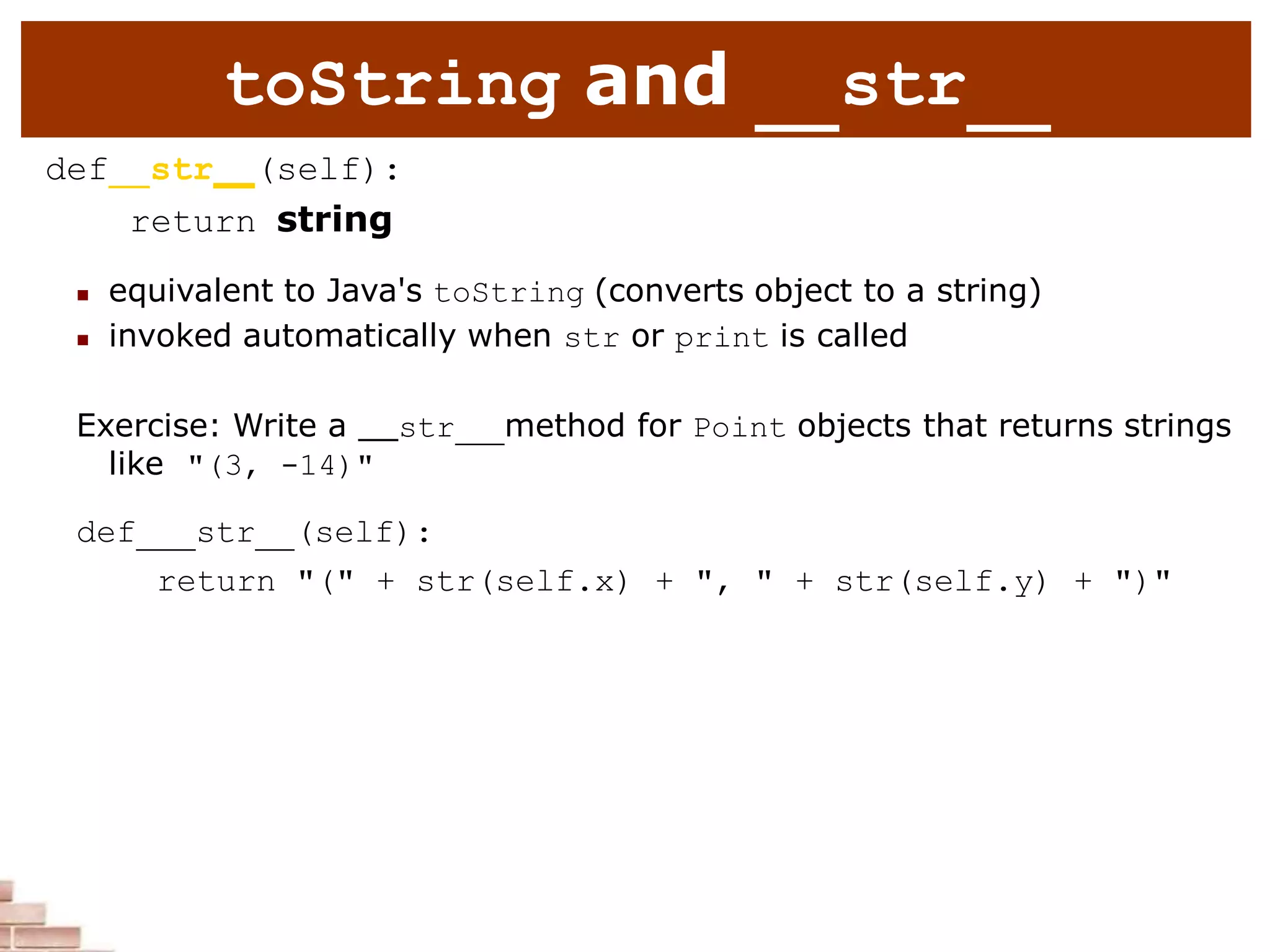 toString and str
def str (self):
return string
 equivalent to Java's toString (converts object to a string)
 invoked automatically when str or print is called
Exercise: Write a str method for Point objects that returns strings
like "(3, -14)"
def str (self):
return "(" + str(self.x) + ", " + str(self.y) + ")"
 