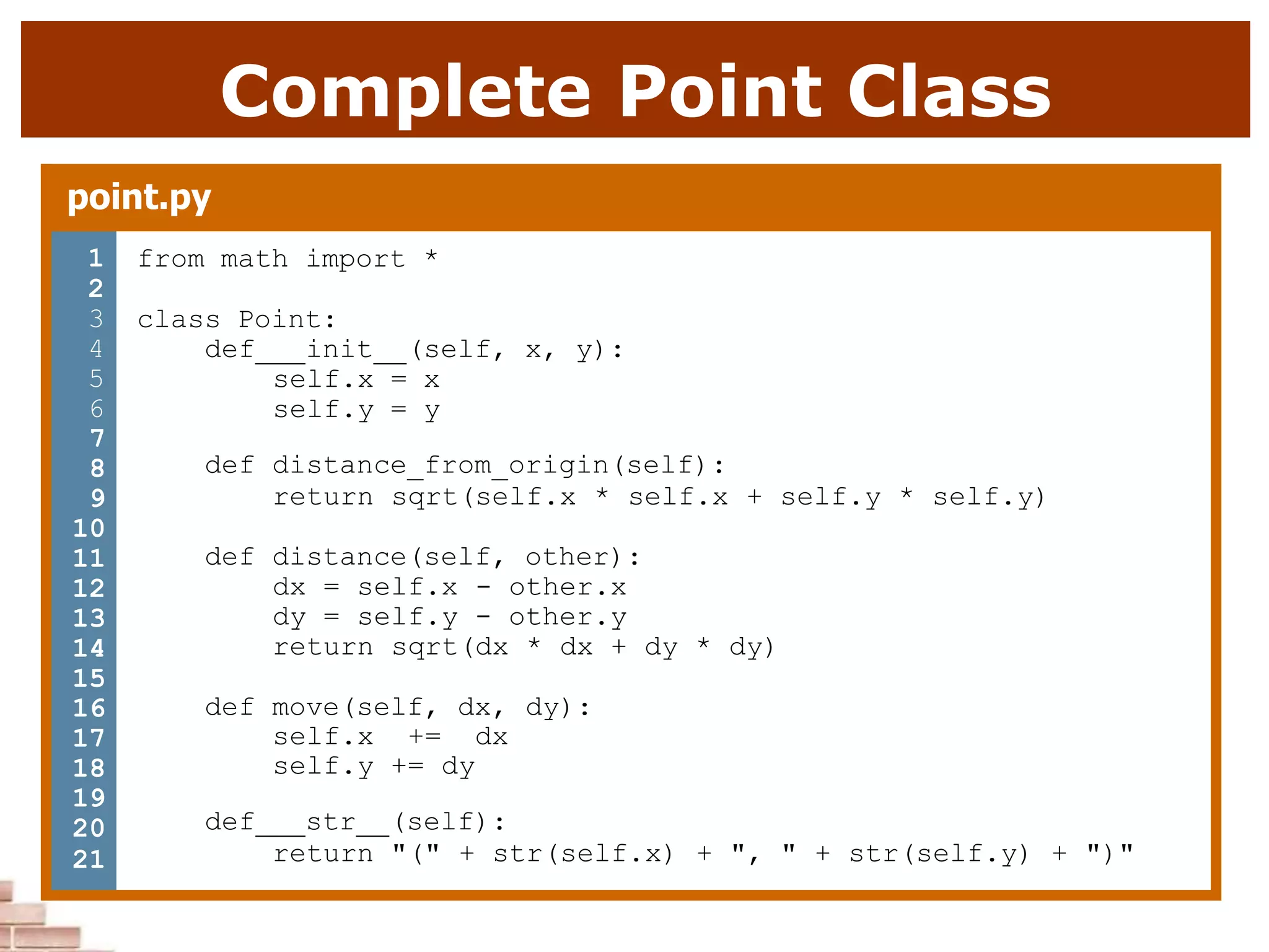 Complete Point Class
point.py
1 from math import *
2
3 class Point:
4 def init (self, x, y):
5 self.x = x
6 self.y = y
7
8
9
10
11
12
13
14
15
16
17
18
19
20
21
def distance_from_origin(self):
return sqrt(self.x * self.x + self.y * self.y)
def distance(self, other):
dx = self.x - other.x
dy = self.y - other.y
return sqrt(dx * dx + dy * dy)
def move(self, dx, dy):
self.x += dx
self.y += dy
def str (self):
return "(" + str(self.x) + ", " + str(self.y) + ")"
 