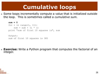 Cumulative loops
28
 Some loops incrementally compute a value that is initialized outside
the loop. This is sometimes called a cumulative sum.
sum = 0
for i in range(1, 11):
sum = sum + (i * i)
print "sum of first 10 squares is", sum
Output:
sum of first 10 squares is 385
 Exercise: Write a Python program that computes the factorial of an
integer.
 