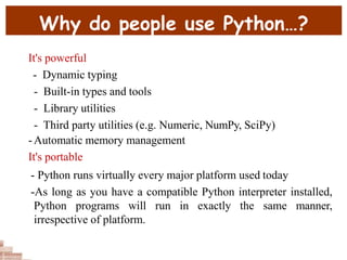 Why do people use Python…?
It's powerful
- Dynamic typing
- Built-in types and tools
- Library utilities
- Third party utilities (e.g. Numeric, NumPy, SciPy)
-Automatic memory management
It's portable
- Python runs virtually every major platform used today
-As long as you have a compatible Python interpreter installed,
Python programs will run in exactly the same manner,
irrespective of platform.
 