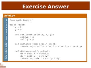 Exercise Answer
point.py
1 from math import *
class Point:
x = 0
y = 0
def set_location(self, x, y):
self.x = x
self.y = y
def distance_from_origin(self):
return sqrt(self.x * self.x + self.y * self.y)
def distance(self, other):
dx = self.x - other.x
dy = self.y - other.y
return sqrt(dx * dx + dy * dy)
2
3
4
5
6
7
8
9
10
11
12
13
14
15
16
17
 
