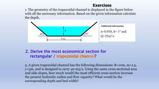1. The geometry of the trapezoidal channel is displayed in the figure below
with all the necessary information. Based on the given information calculate
the depth.
3. A given trapezoidal channel has the following dimensions: B=10m, m=1.5,
y=3m, and is designed to carry 40 m3/s. Using the same cross-sectional area
and side slopes, how much would the most efficient cross-section increase
the present hydraulic radius and flow capacity? What would be the
corresponding depth and bed width?
Additional information
n=0.030, S= 1° and
Q=25m3/s
Exercises
2. Derive the most economical section for
rectangular / trapezoidal channel?
 