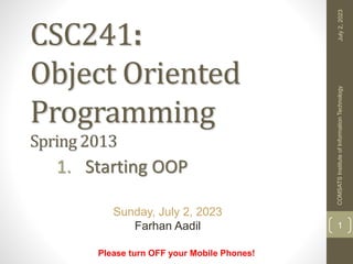 CSC241:
Object Oriented
Programming
Spring 2013
1. Starting OOP
Please turn OFF your Mobile Phones!
Sunday, July 2, 2023
Farhan Aadil
July
2,
2023
COMSATS
Institute
of
Information
Technology
1
 