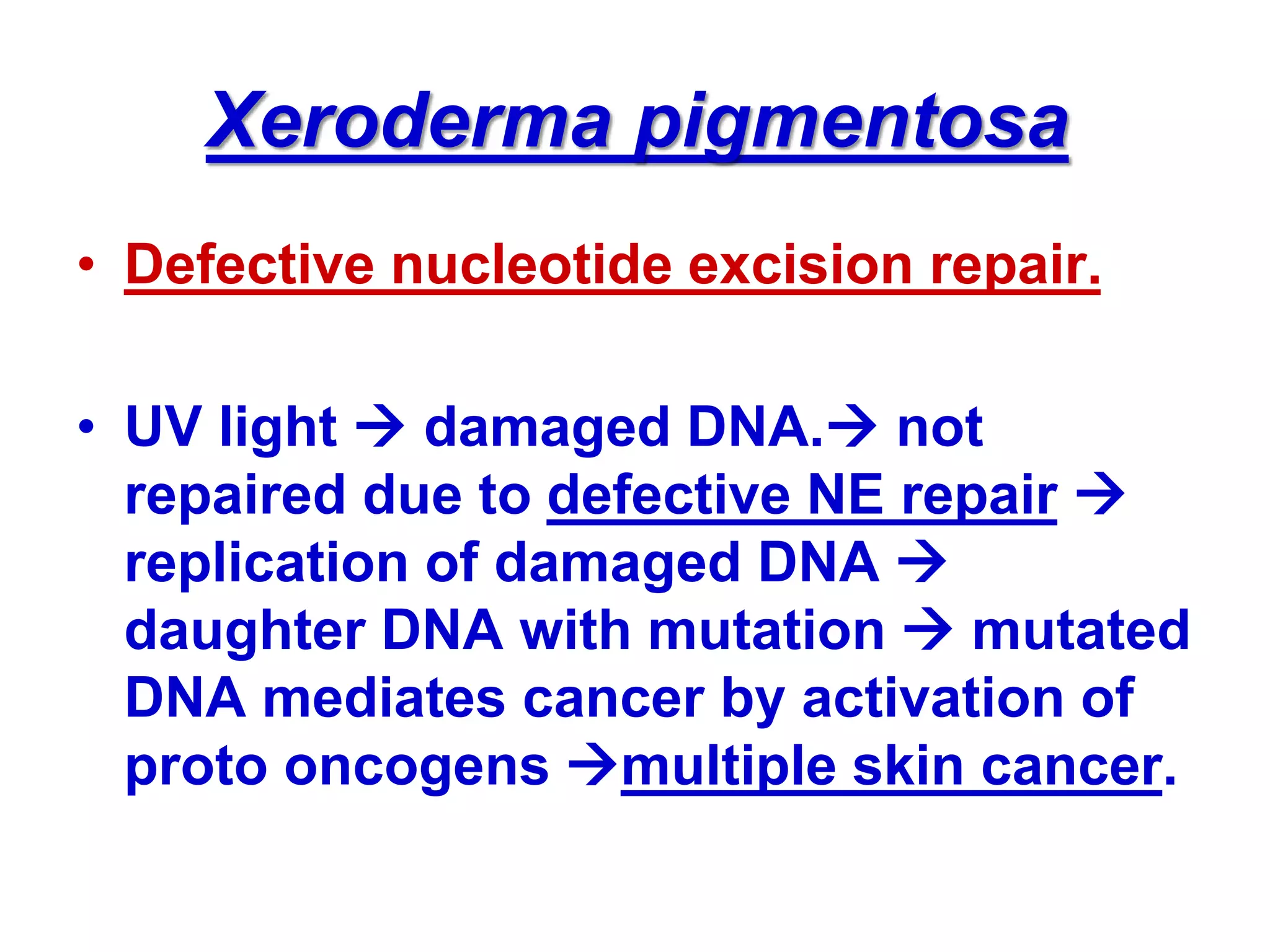 Xeroderma pigmentosa
• Defective nucleotide excision repair.
• UV light  damaged DNA. not
repaired due to defective NE repair 
replication of damaged DNA 
daughter DNA with mutation  mutated
DNA mediates cancer by activation of
proto oncogens multiple skin cancer.
 