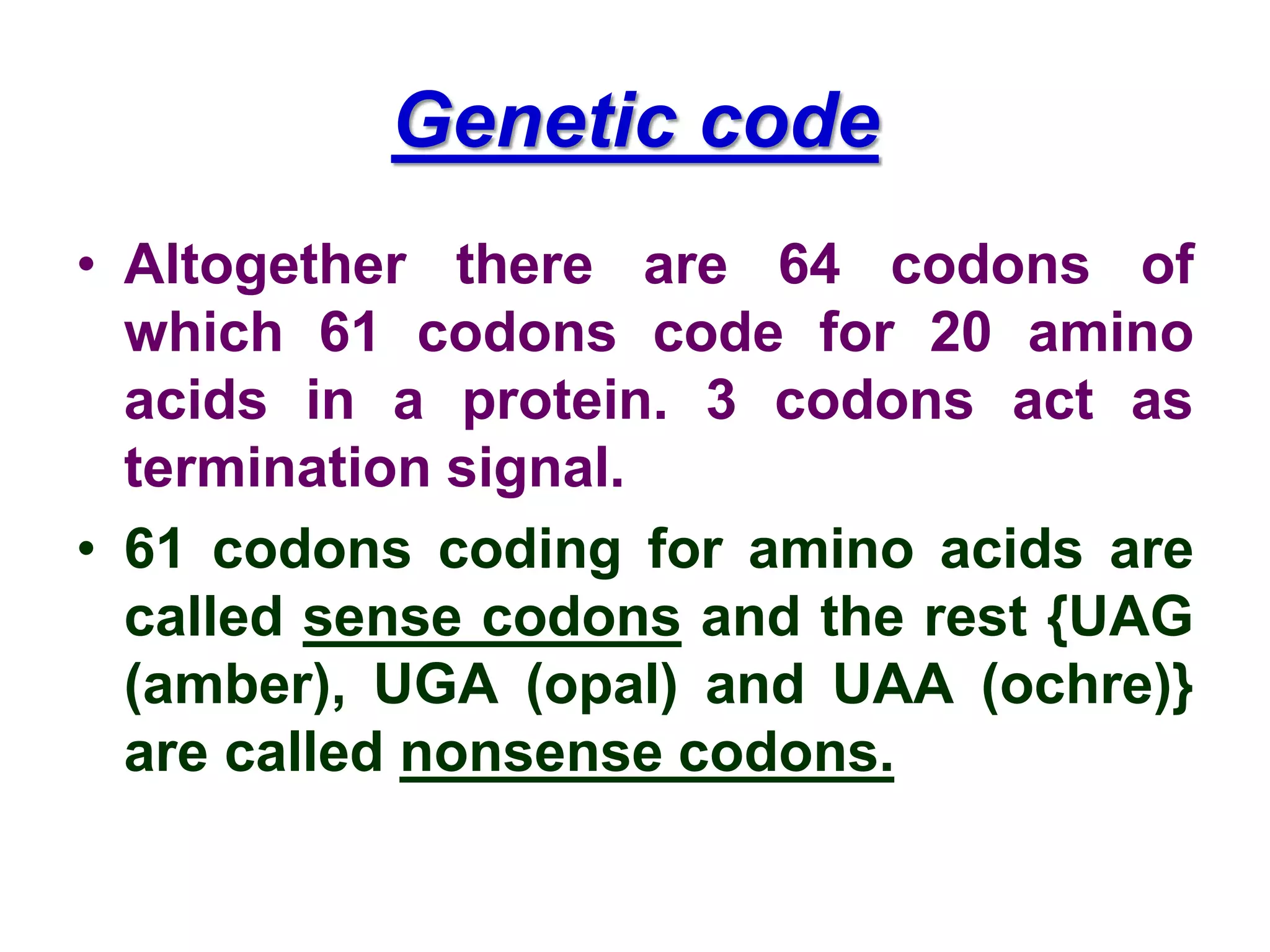 Genetic code
• Altogether there are 64 codons of
which 61 codons code for 20 amino
acids in a protein. 3 codons act as
termination signal.
• 61 codons coding for amino acids are
called sense codons and the rest {UAG
(amber), UGA (opal) and UAA (ochre)}
are called nonsense codons.
 