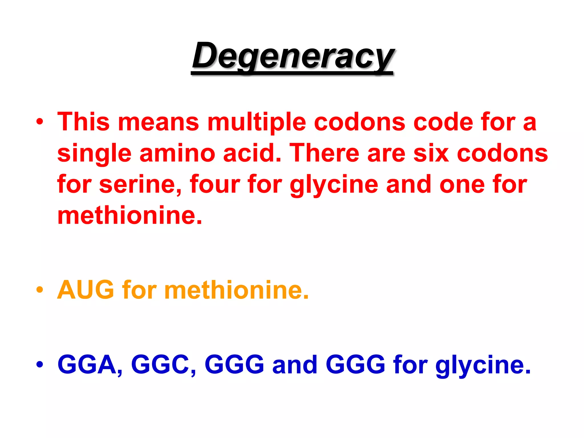 Degeneracy
• This means multiple codons code for a
single amino acid. There are six codons
for serine, four for glycine and one for
methionine.
• AUG for methionine.
• GGA, GGC, GGG and GGG for glycine.
 