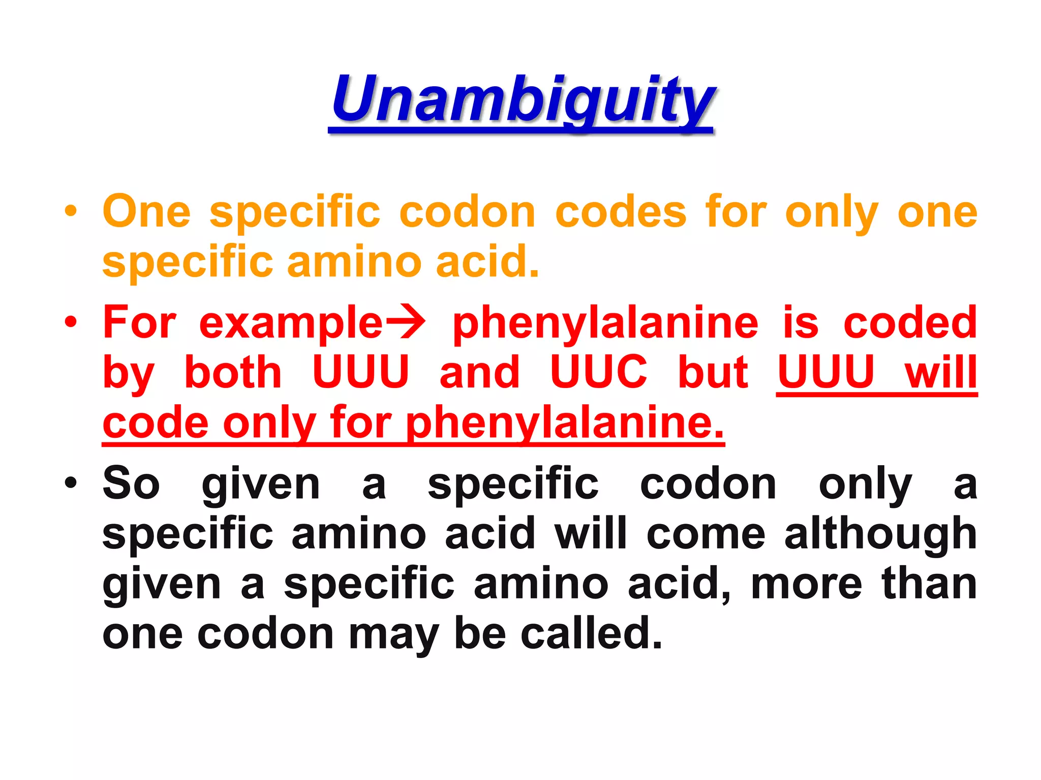 Unambiguity
• One specific codon codes for only one
specific amino acid.
• For example phenylalanine is coded
by both UUU and UUC but UUU will
code only for phenylalanine.
• So given a specific codon only a
specific amino acid will come although
given a specific amino acid, more than
one codon may be called.
 