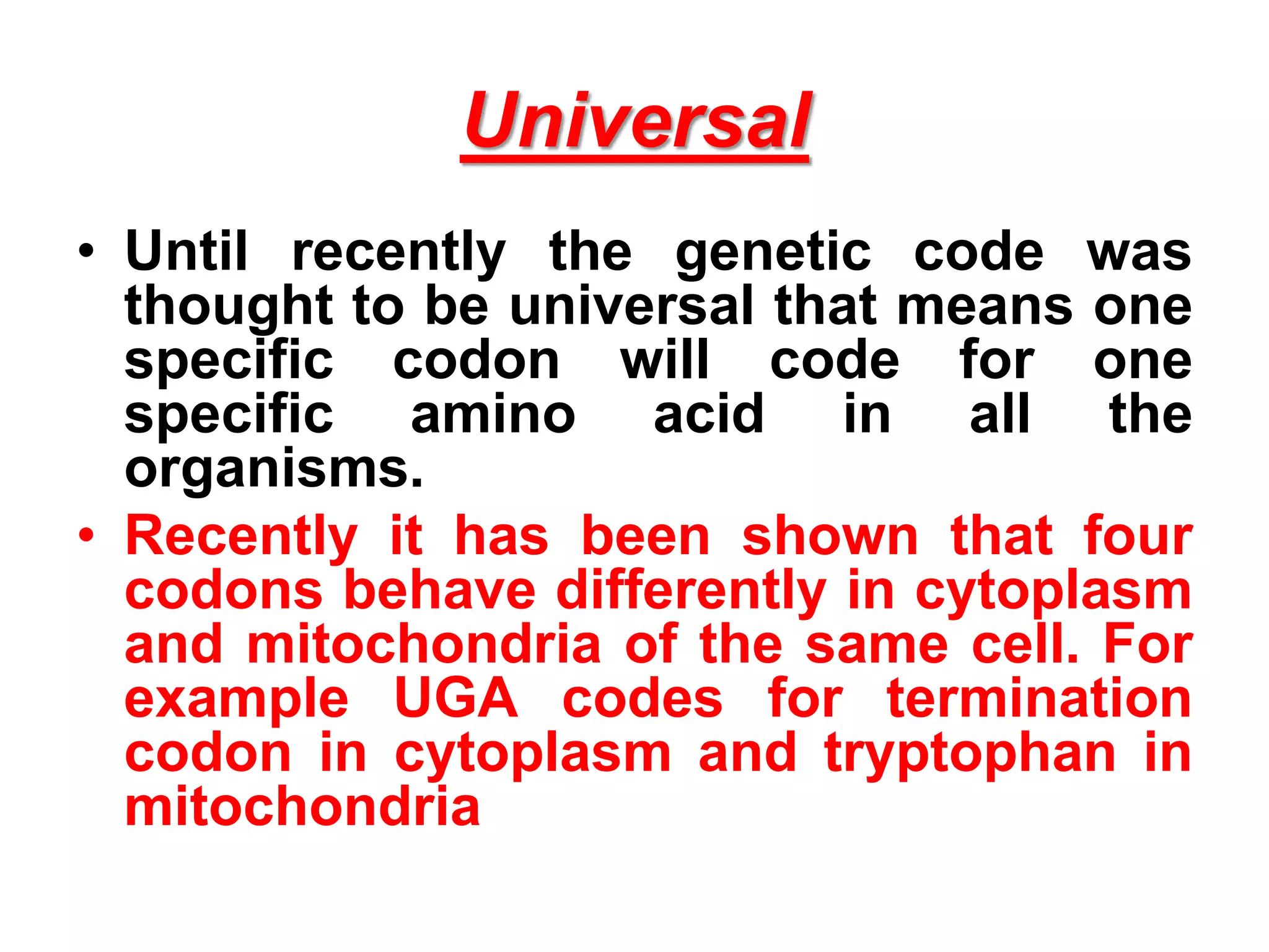 Universal
• Until recently the genetic code was
thought to be universal that means one
specific codon will code for one
specific amino acid in all the
organisms.
• Recently it has been shown that four
codons behave differently in cytoplasm
and mitochondria of the same cell. For
example UGA codes for termination
codon in cytoplasm and tryptophan in
mitochondria
 