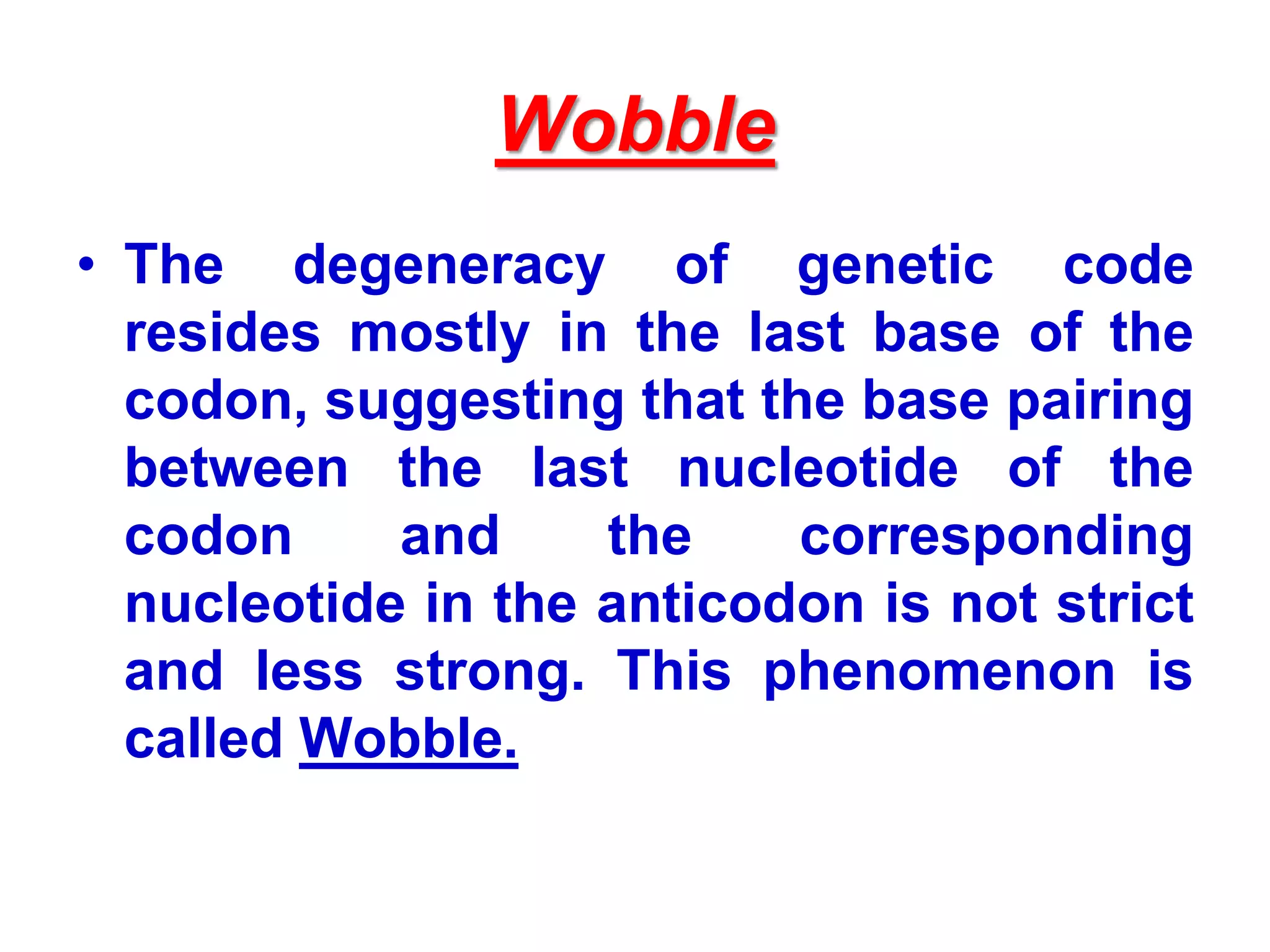 Wobble
• The degeneracy of genetic code
resides mostly in the last base of the
codon, suggesting that the base pairing
between the last nucleotide of the
codon and the corresponding
nucleotide in the anticodon is not strict
and less strong. This phenomenon is
called Wobble.
 