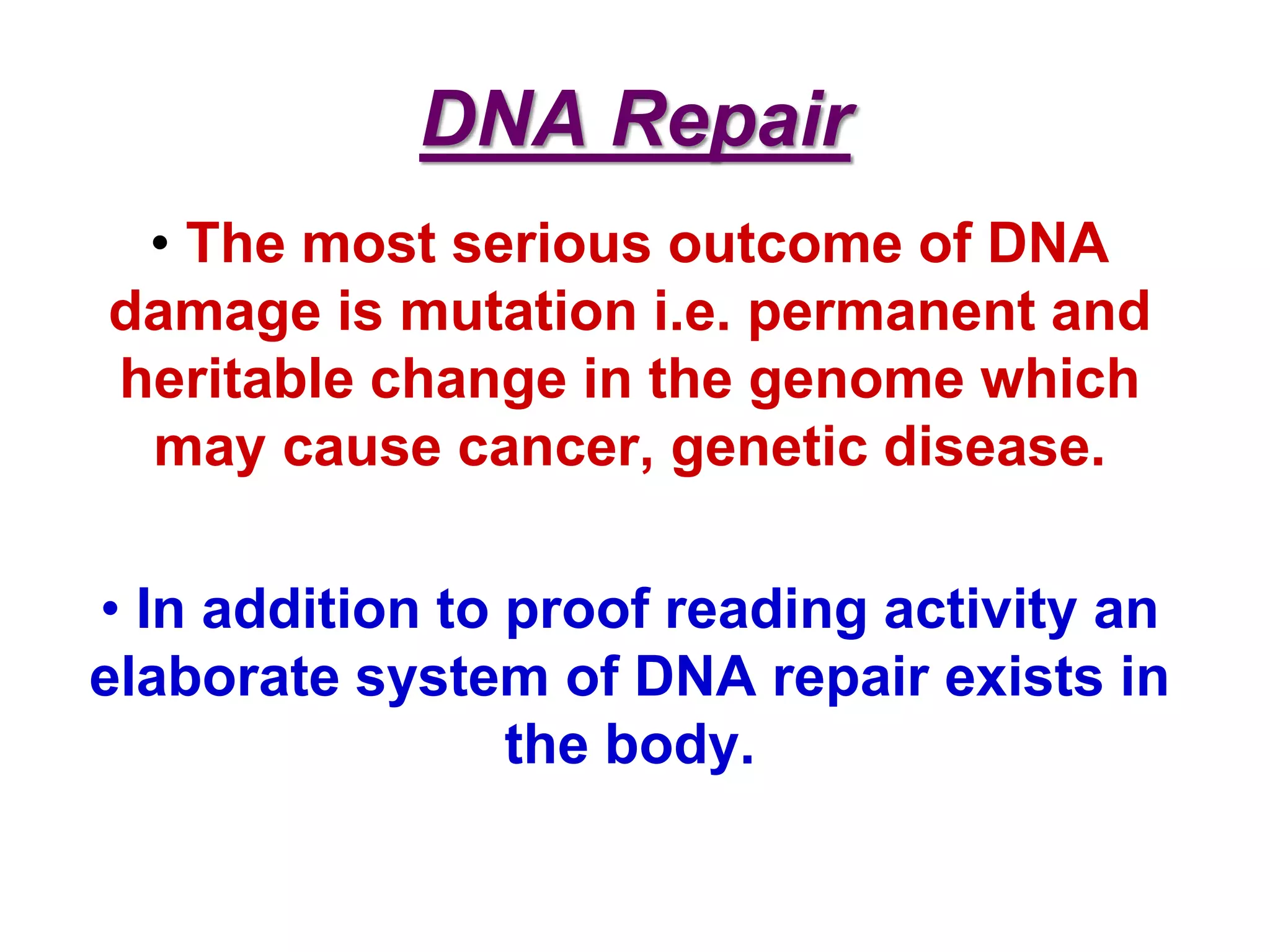 DNA Repair
• The most serious outcome of DNA
damage is mutation i.e. permanent and
heritable change in the genome which
may cause cancer, genetic disease.
• In addition to proof reading activity an
elaborate system of DNA repair exists in
the body.
 