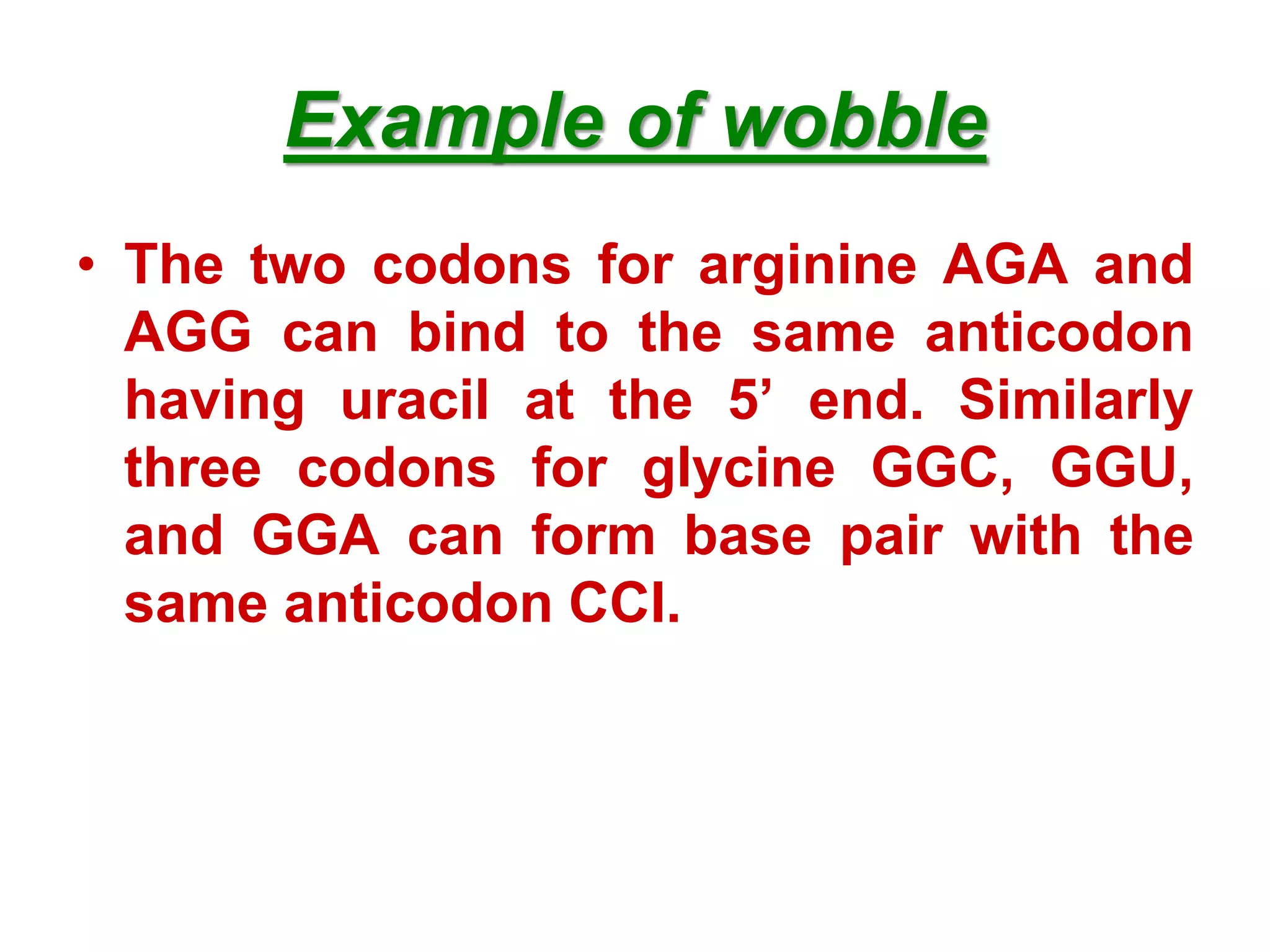 Example of wobble
• The two codons for arginine AGA and
AGG can bind to the same anticodon
having uracil at the 5’ end. Similarly
three codons for glycine GGC, GGU,
and GGA can form base pair with the
same anticodon CCI.
 