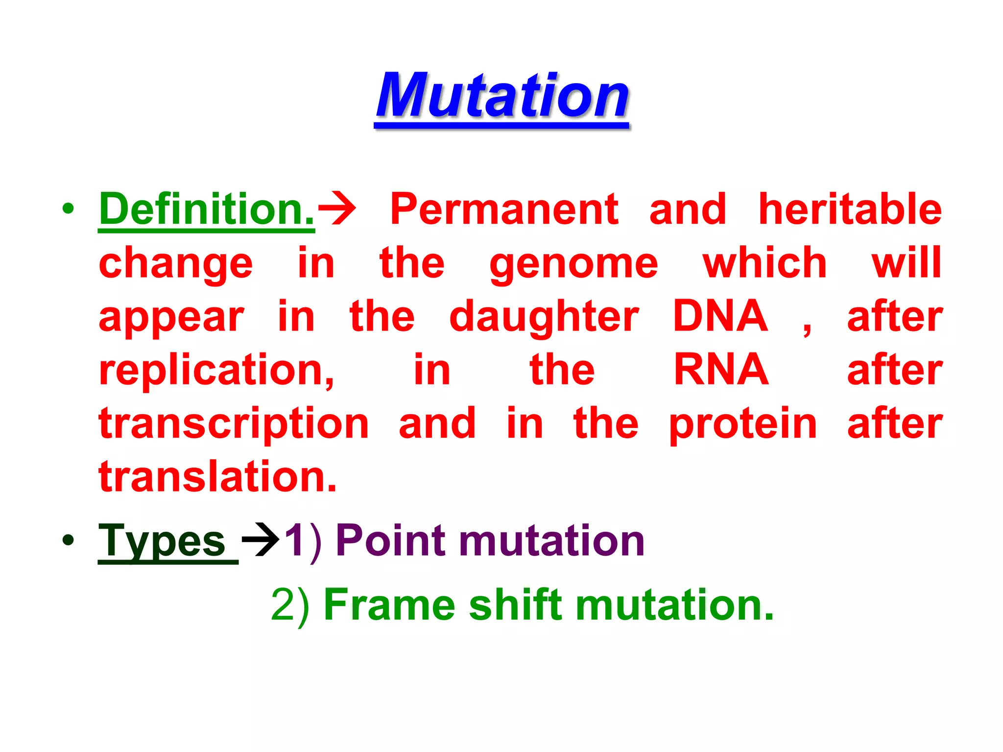 Mutation
• Definition. Permanent and heritable
change in the genome which will
appear in the daughter DNA , after
replication, in the RNA after
transcription and in the protein after
translation.
• Types 1) Point mutation
2) Frame shift mutation.
 