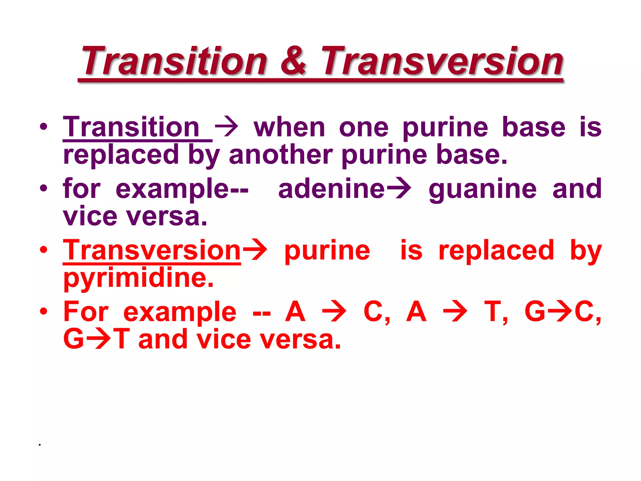 Transition & Transversion
• Transition  when one purine base is
replaced by another purine base.
• for example-- adenine guanine and
vice versa.
• Transversion purine is replaced by
pyrimidine.
• For example -- A  C, A  T, GC,
GT and vice versa.
•
 