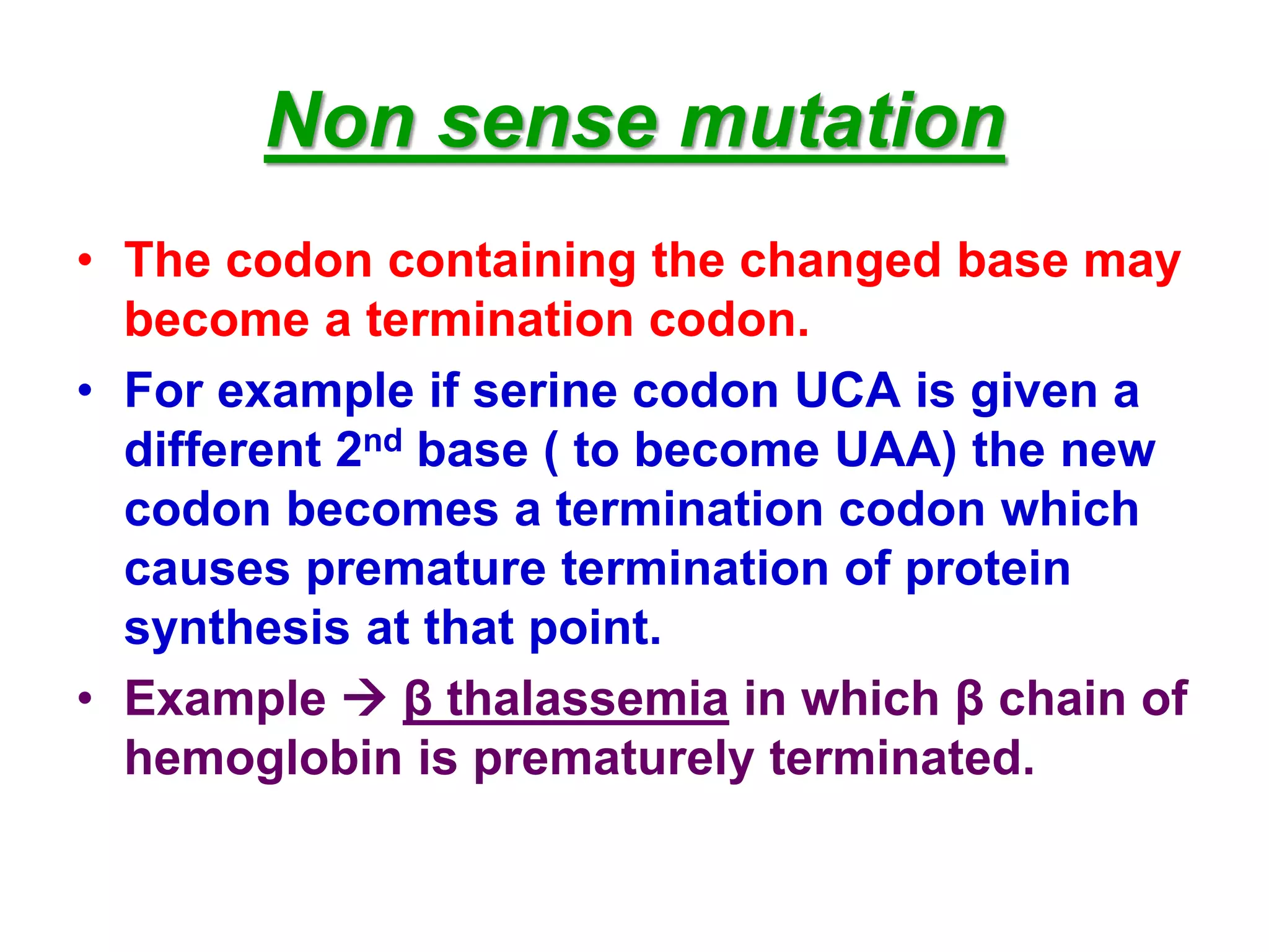Non sense mutation
• The codon containing the changed base may
become a termination codon.
• For example if serine codon UCA is given a
different 2nd base ( to become UAA) the new
codon becomes a termination codon which
causes premature termination of protein
synthesis at that point.
• Example  β thalassemia in which β chain of
hemoglobin is prematurely terminated.
 