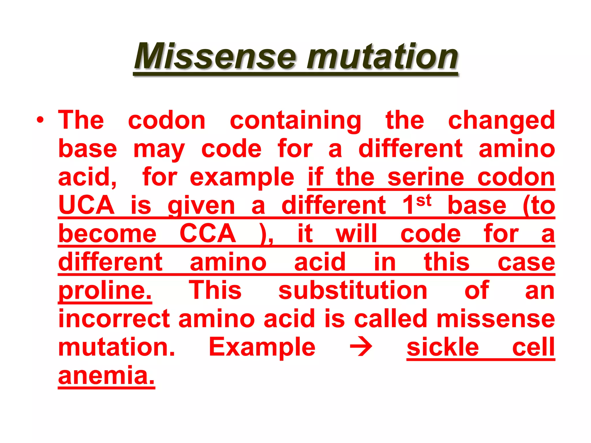 Missense mutation
• The codon containing the changed
base may code for a different amino
acid, for example if the serine codon
UCA is given a different 1st base (to
become CCA ), it will code for a
different amino acid in this case
proline. This substitution of an
incorrect amino acid is called missense
mutation. Example  sickle cell
anemia.
 