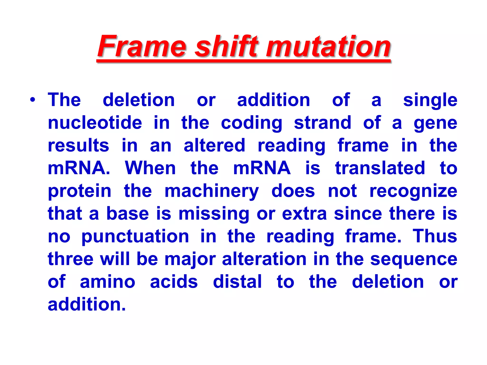 Frame shift mutation
• The deletion or addition of a single
nucleotide in the coding strand of a gene
results in an altered reading frame in the
mRNA. When the mRNA is translated to
protein the machinery does not recognize
that a base is missing or extra since there is
no punctuation in the reading frame. Thus
three will be major alteration in the sequence
of amino acids distal to the deletion or
addition.
 