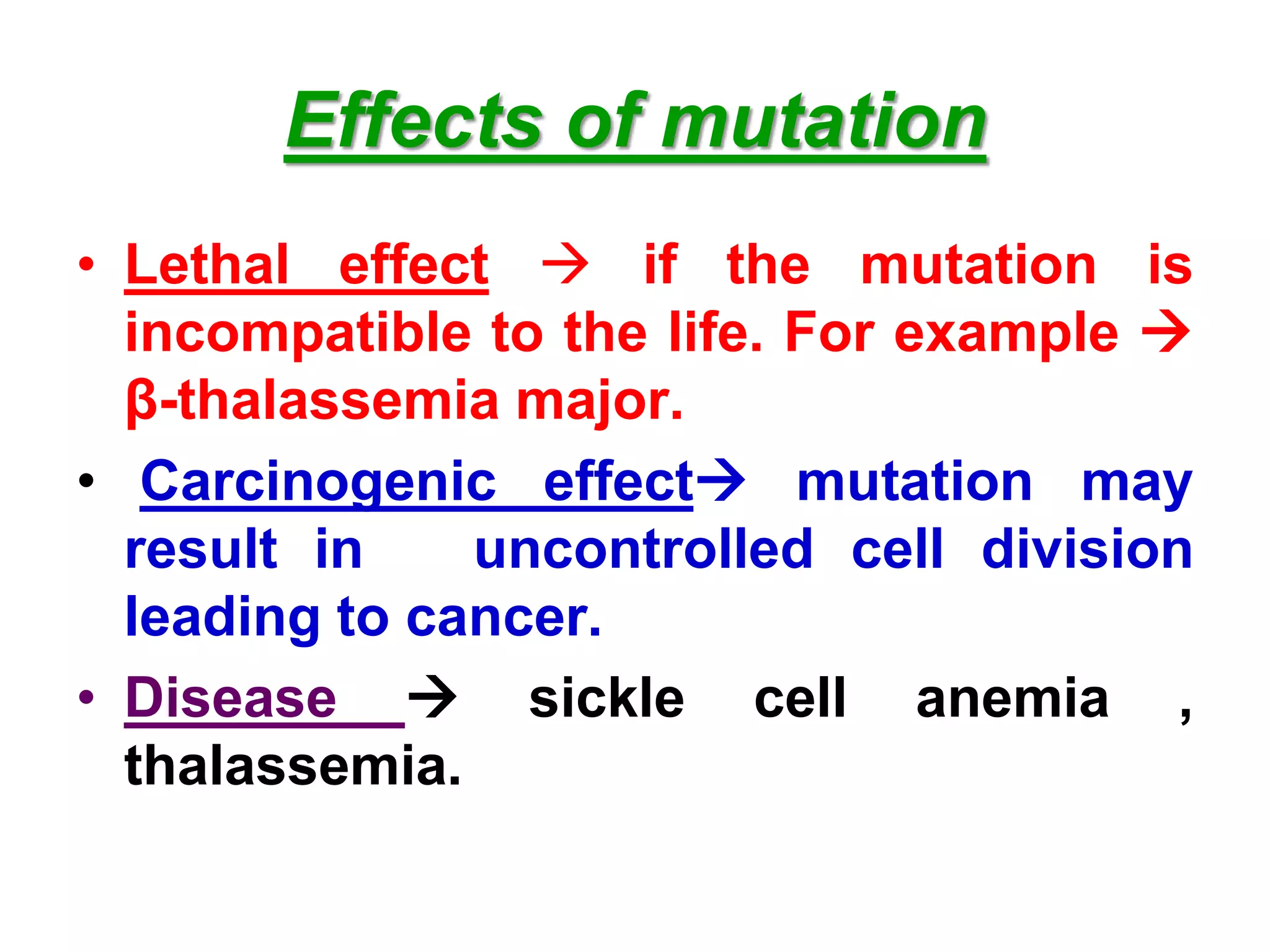 Effects of mutation
• Lethal effect  if the mutation is
incompatible to the life. For example 
β-thalassemia major.
• Carcinogenic effect mutation may
result in uncontrolled cell division
leading to cancer.
• Disease  sickle cell anemia ,
thalassemia.
 