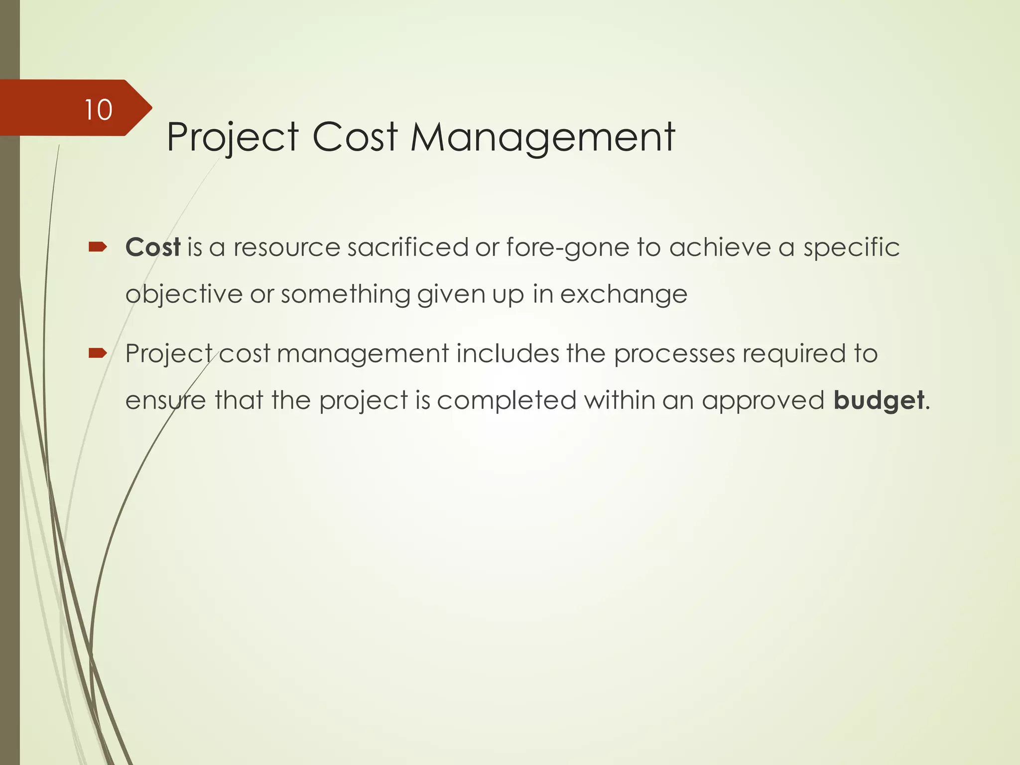 Project Cost Management
´ Cost is a resource sacrificed or fore-gone to achieve a specific
objective or something given up in exchange
´ Project cost management includes the processes required to
ensure that the project is completed within an approved budget.
10
 