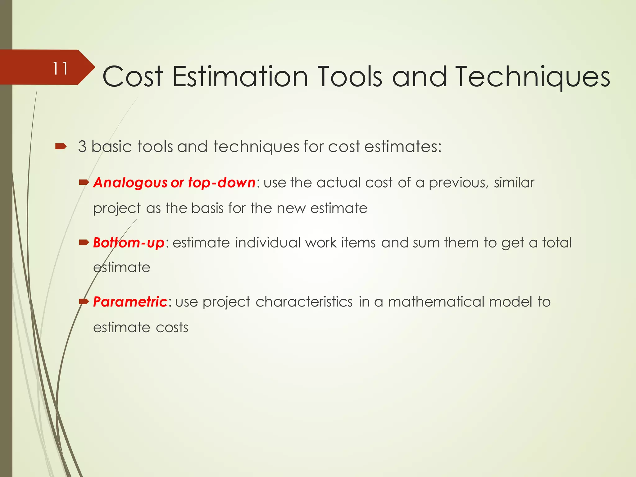 Cost Estimation Tools and Techniques
´ 3 basic tools and techniques for cost estimates:
´ Analogous or top-down: use the actual cost of a previous, similar
project as the basis for the new estimate
´ Bottom-up: estimate individual work items and sum them to get a total
estimate
´ Parametric: use project characteristics in a mathematical model to
estimate costs
11
 