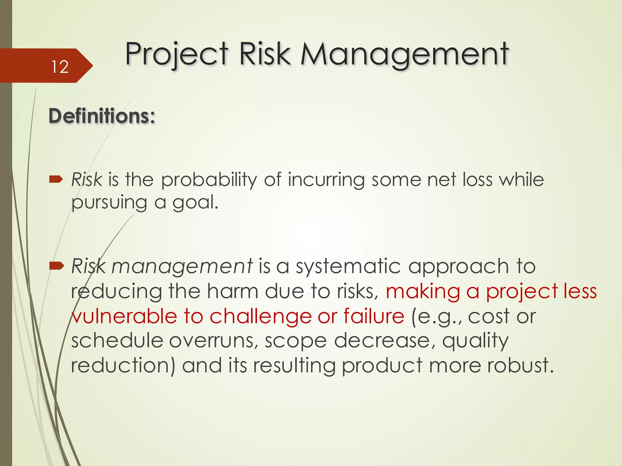 Project Risk Management
Project Risk Management
Definitions:
Definitions:
´ Risk is the probability of incurring some net loss while
pursuing a goal.
´ Risk management is a systematic approach to
reducing the harm due to risks, making a project less
vulnerable to challenge or failure (e.g., cost or
schedule overruns, scope decrease, quality
reduction) and its resulting product more robust.
12
 