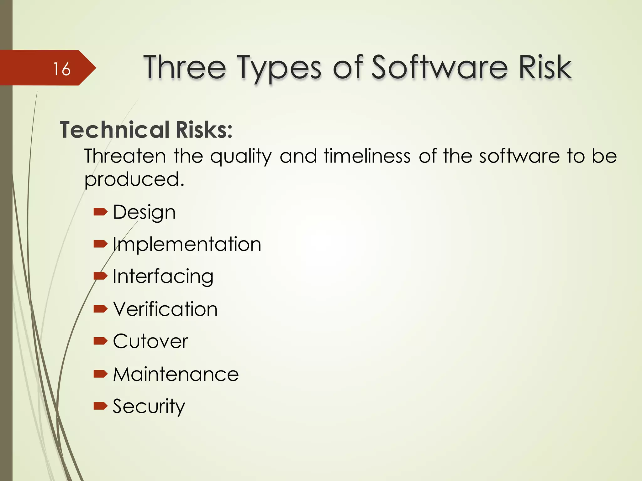 Three Types of Software Risk
Three Types of Software Risk
Technical Risks:
Threaten the quality and timeliness of the software to be
produced.
´ Design
´ Implementation
´ Interfacing
´ Verification
´ Cutover
´ Maintenance
´ Security
16
 