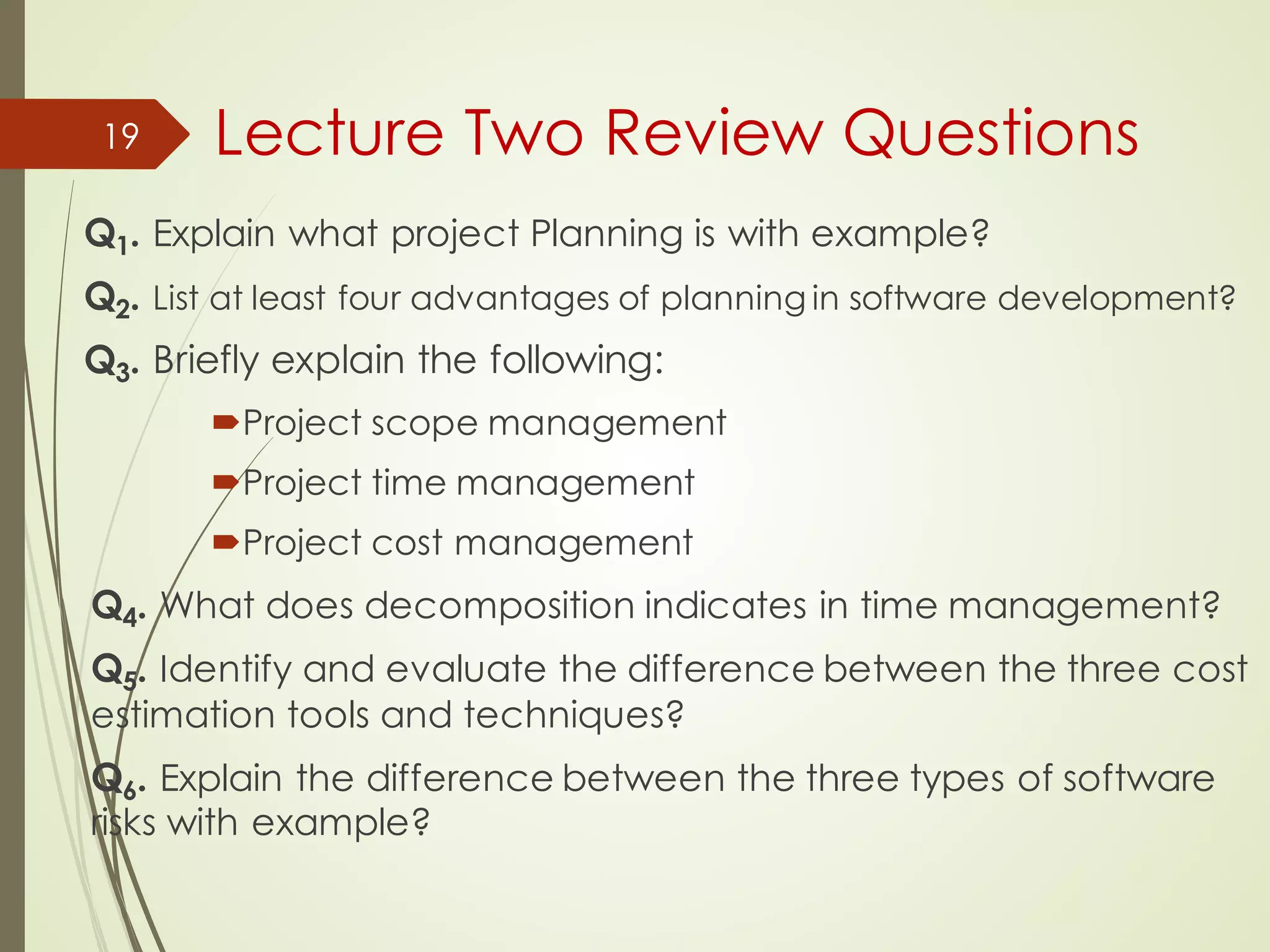 Lecture Two Review Questions
Q1. Explain what project Planning is with example?
Q2. List at least four advantages of planning in software development?
Q3. Briefly explain the following:
´Project scope management
´Project time management
´Project cost management
Q4. What does decomposition indicates in time management?
Q5. Identify and evaluate the difference between the three cost
estimation tools and techniques?
Q6. Explain the difference between the three types of software
risks with example?
19
 