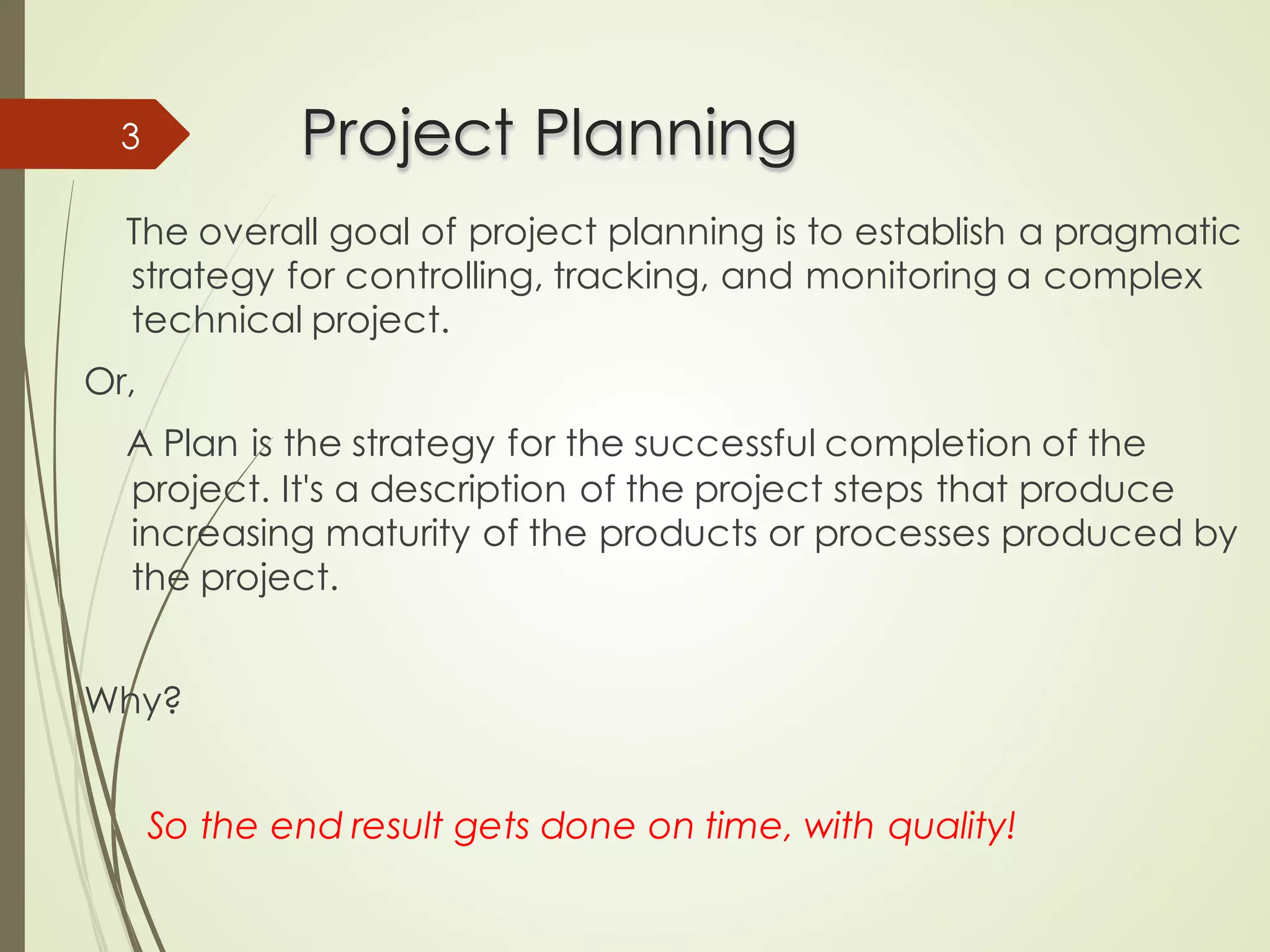 Project Planning
Project Planning
The overall goal of project planning is to establish a pragmatic
strategy for controlling, tracking, and monitoring a complex
technical project.
Or,
A Plan is the strategy for the successful completion of the
project. It's a description of the project steps that produce
increasing maturity of the products or processes produced by
the project.
Why?
So the end result gets done on time, with quality!
3
 