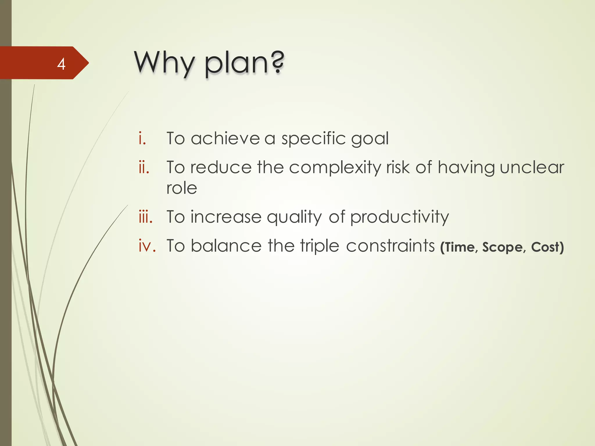 Why plan?
Why plan?
i. To achieve a specific goal
ii. To reduce the complexity risk of having unclear
role
iii. To increase quality of productivity
iv. To balance the triple constraints (Time, Scope, Cost)
4
 