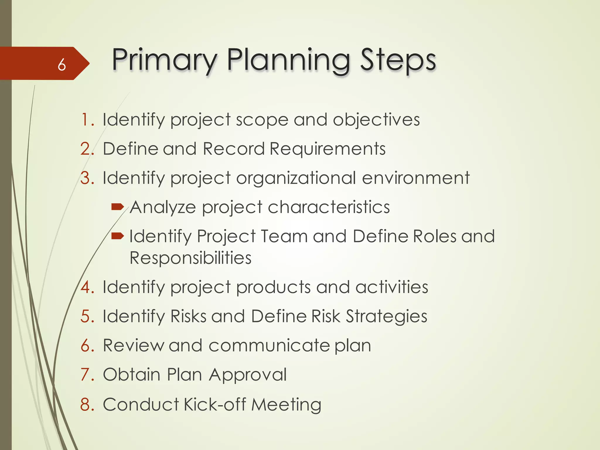 Primary Planning Steps
Primary Planning Steps
1. Identify project scope and objectives
2. Define and Record Requirements
3. Identify project organizational environment
´ Analyze project characteristics
´ Identify Project Team and Define Roles and
Responsibilities
4. Identify project products and activities
5. Identify Risks and Define Risk Strategies
6. Review and communicate plan
7. Obtain Plan Approval
8. Conduct Kick-off Meeting
6
 