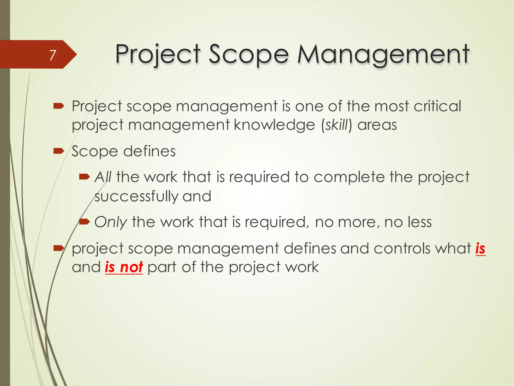 Project Scope Management
Project Scope Management
´ Project scope management is one of the most critical
project management knowledge (skill) areas
´ Scope defines
´ All the work that is required to complete the project
successfully and
´ Only the work that is required, no more, no less
´ project scope management defines and controls what is
and is not part of the project work
7
 