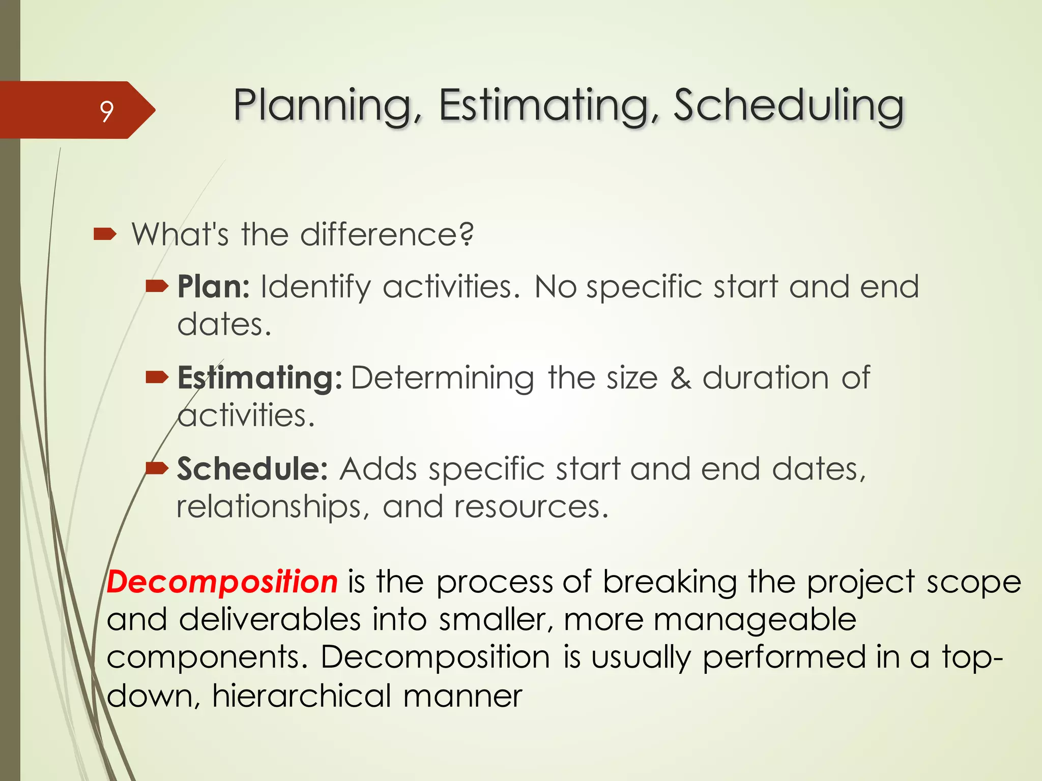 Planning, Estimating, Scheduling
Planning, Estimating, Scheduling
´ What's the difference?
´ Plan: Identify activities. No specific start and end
dates.
´ Estimating: Determining the size & duration of
activities.
´ Schedule: Adds specific start and end dates,
relationships, and resources.
9
Decomposition is the process of breaking the project scope
and deliverables into smaller, more manageable
components. Decomposition is usually performed in a top-
down, hierarchical manner
 