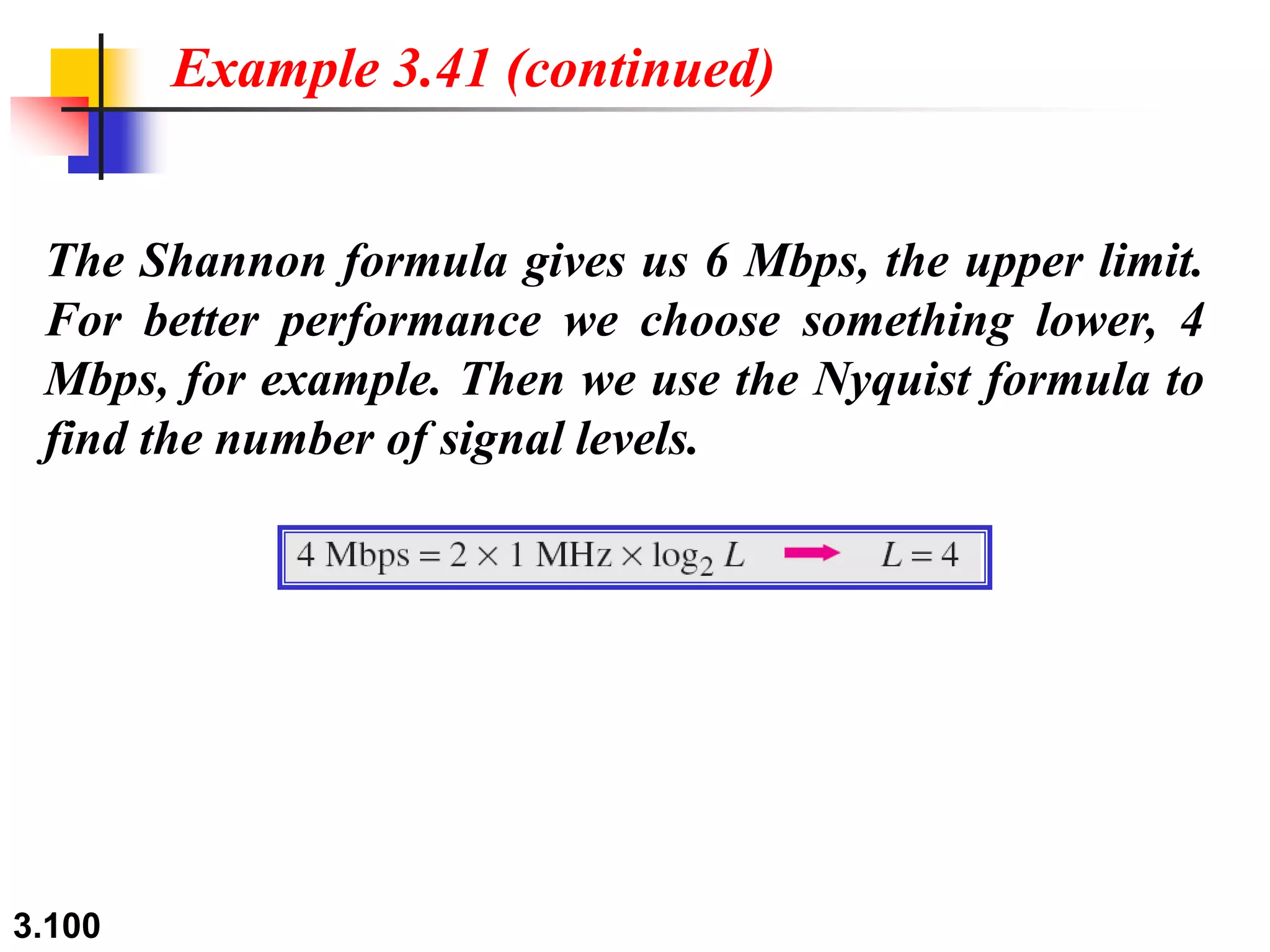 3.100
The Shannon formula gives us 6 Mbps, the upper limit.
For better performance we choose something lower, 4
Mbps, for example. Then we use the Nyquist formula to
find the number of signal levels.
Example 3.41 (continued)
 