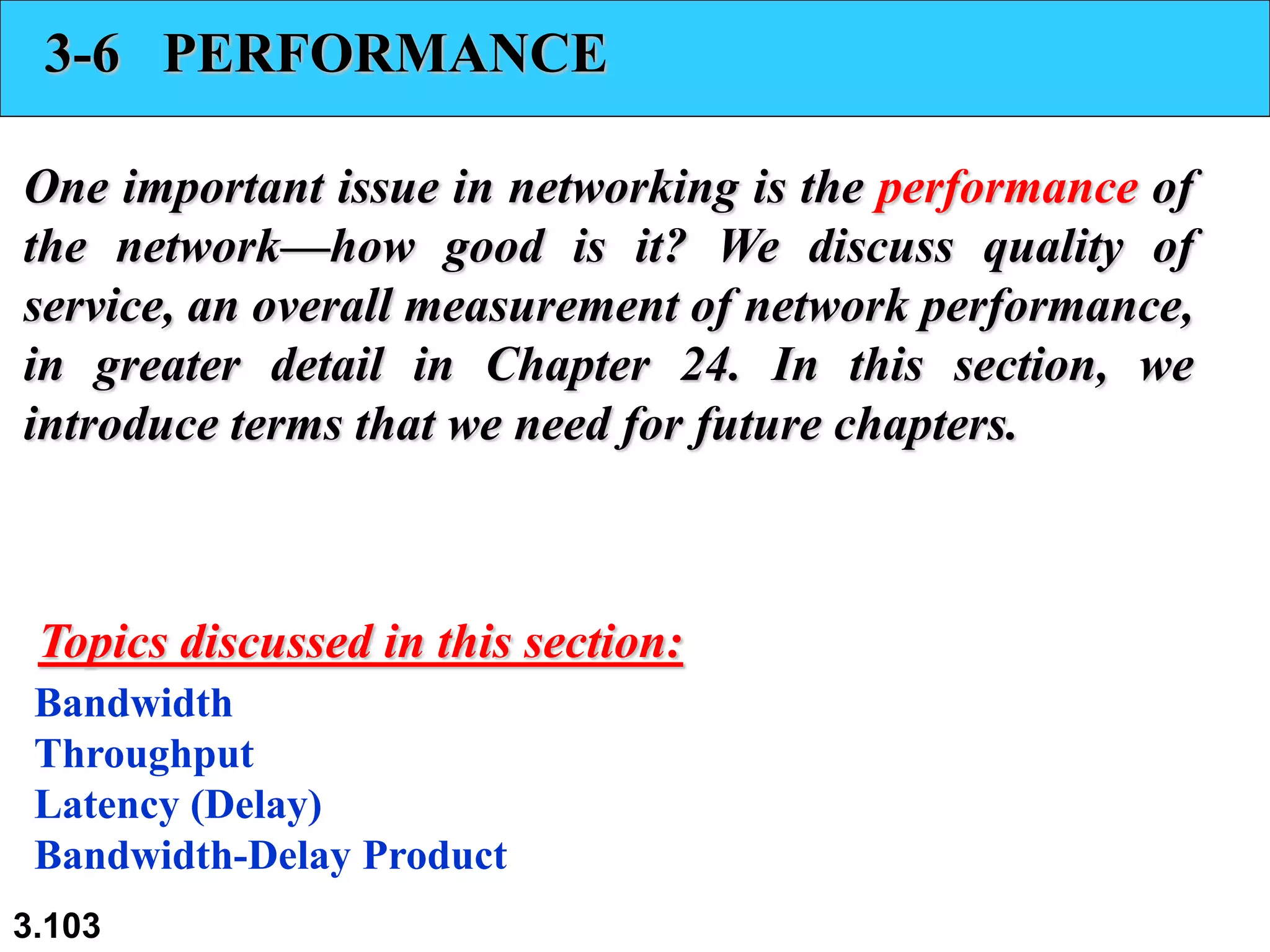 3.103
3-6 PERFORMANCE
One important issue in networking is the performance of
the network—how good is it? We discuss quality of
service, an overall measurement of network performance,
in greater detail in Chapter 24. In this section, we
introduce terms that we need for future chapters.
Bandwidth
Throughput
Latency (Delay)
Bandwidth-Delay Product
Topics discussed in this section:
 