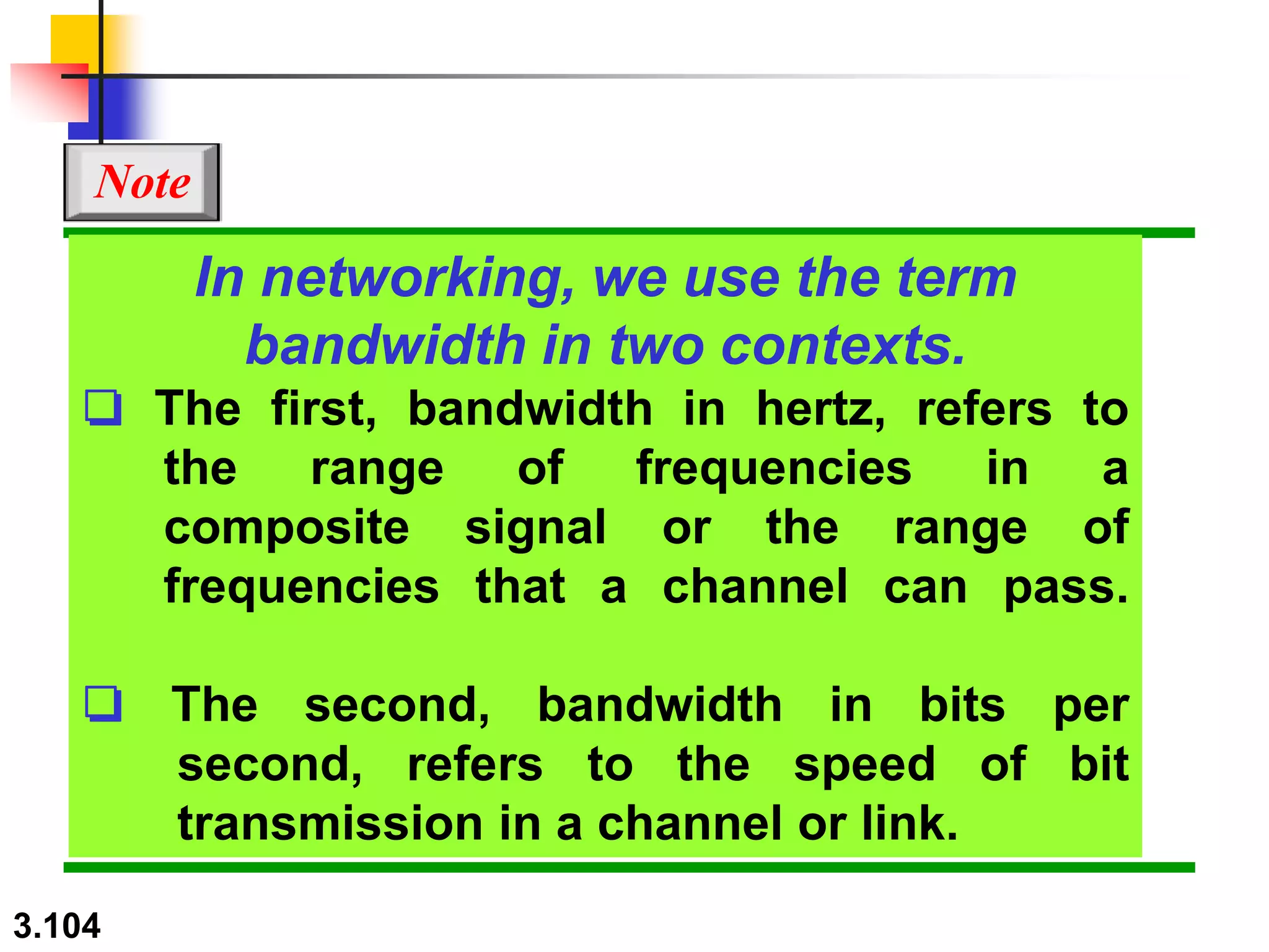 3.104
In networking, we use the term
bandwidth in two contexts.
❏ The first, bandwidth in hertz, refers to
the range of frequencies in a
composite signal or the range of
frequencies that a channel can pass.
❏ The second, bandwidth in bits per
second, refers to the speed of bit
transmission in a channel or link.
Note
 