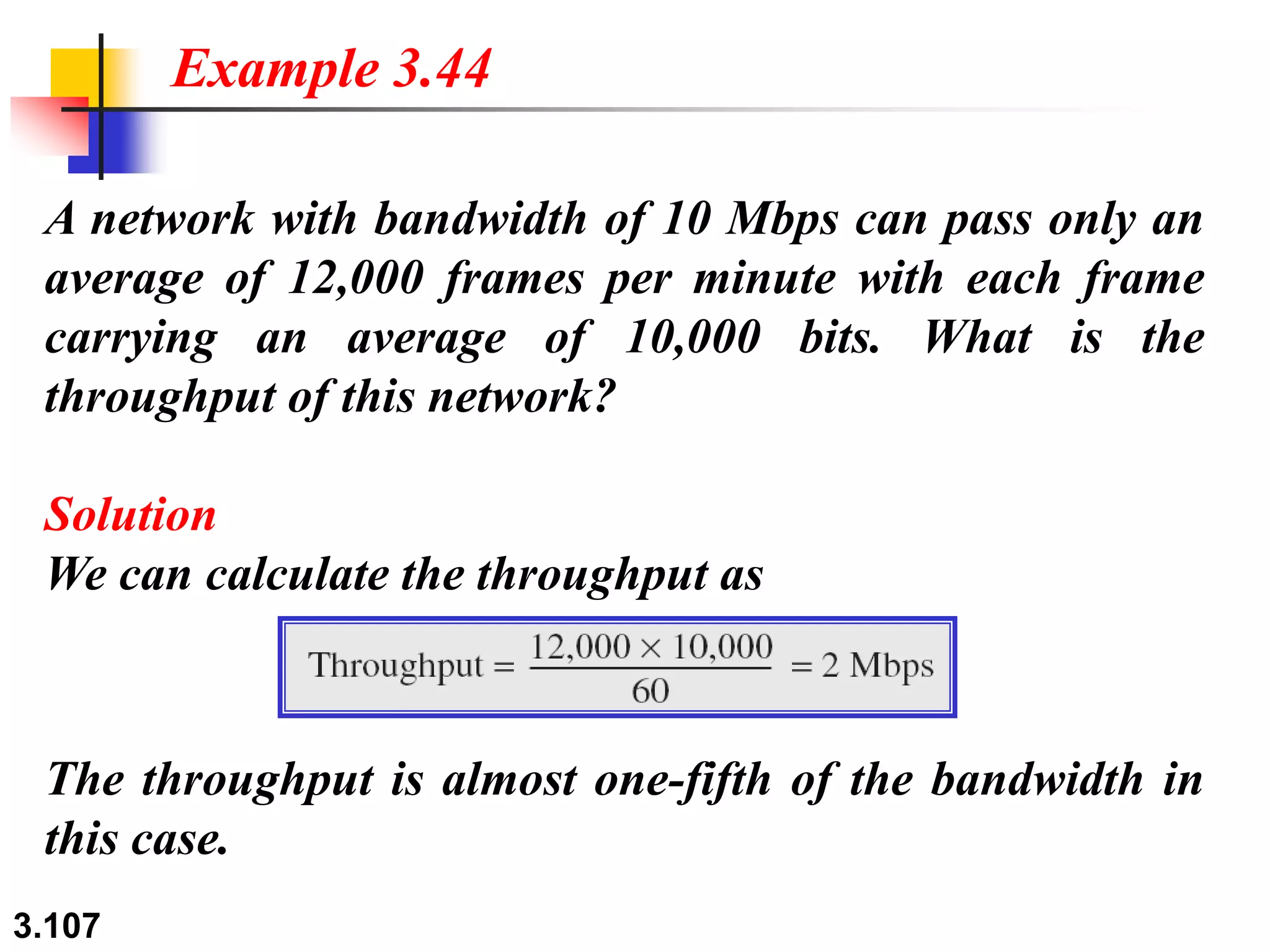 3.107
A network with bandwidth of 10 Mbps can pass only an
average of 12,000 frames per minute with each frame
carrying an average of 10,000 bits. What is the
throughput of this network?
Solution
We can calculate the throughput as
Example 3.44
The throughput is almost one-fifth of the bandwidth in
this case.
 