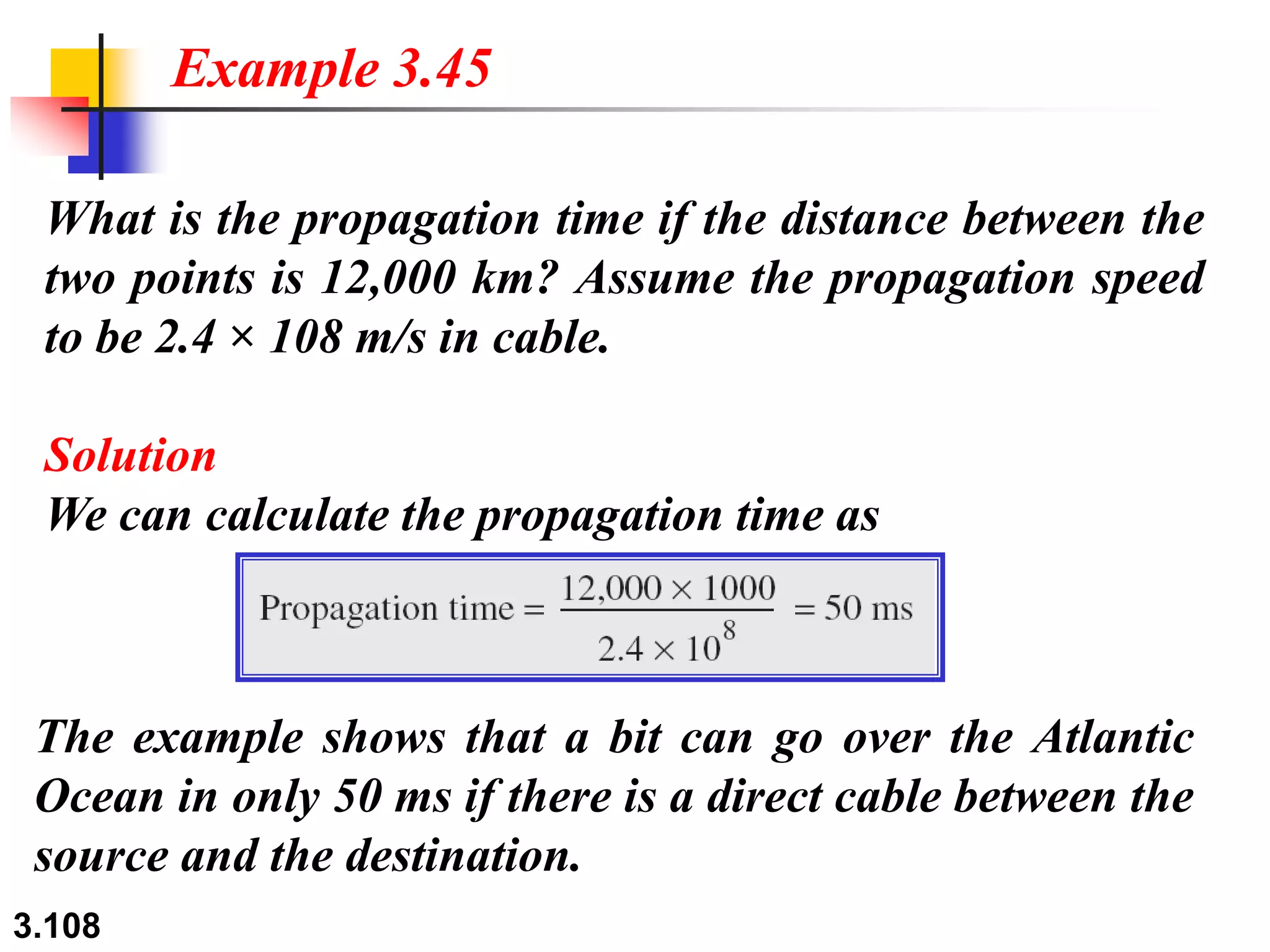 3.108
What is the propagation time if the distance between the
two points is 12,000 km? Assume the propagation speed
to be 2.4 × 108 m/s in cable.
Solution
We can calculate the propagation time as
Example 3.45
The example shows that a bit can go over the Atlantic
Ocean in only 50 ms if there is a direct cable between the
source and the destination.
 