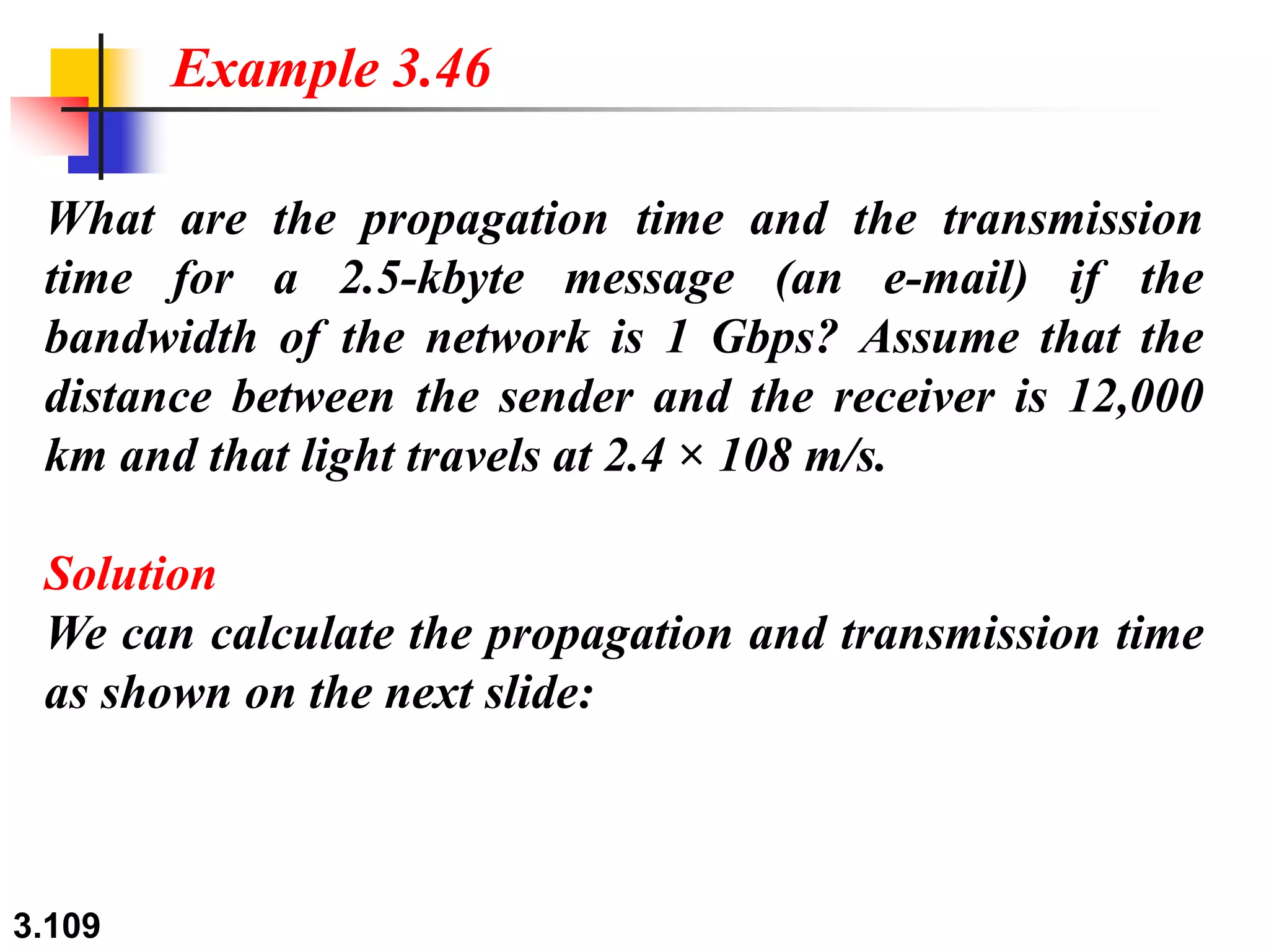 3.109
What are the propagation time and the transmission
time for a 2.5-kbyte message (an e-mail) if the
bandwidth of the network is 1 Gbps? Assume that the
distance between the sender and the receiver is 12,000
km and that light travels at 2.4 × 108 m/s.
Solution
We can calculate the propagation and transmission time
as shown on the next slide:
Example 3.46
 