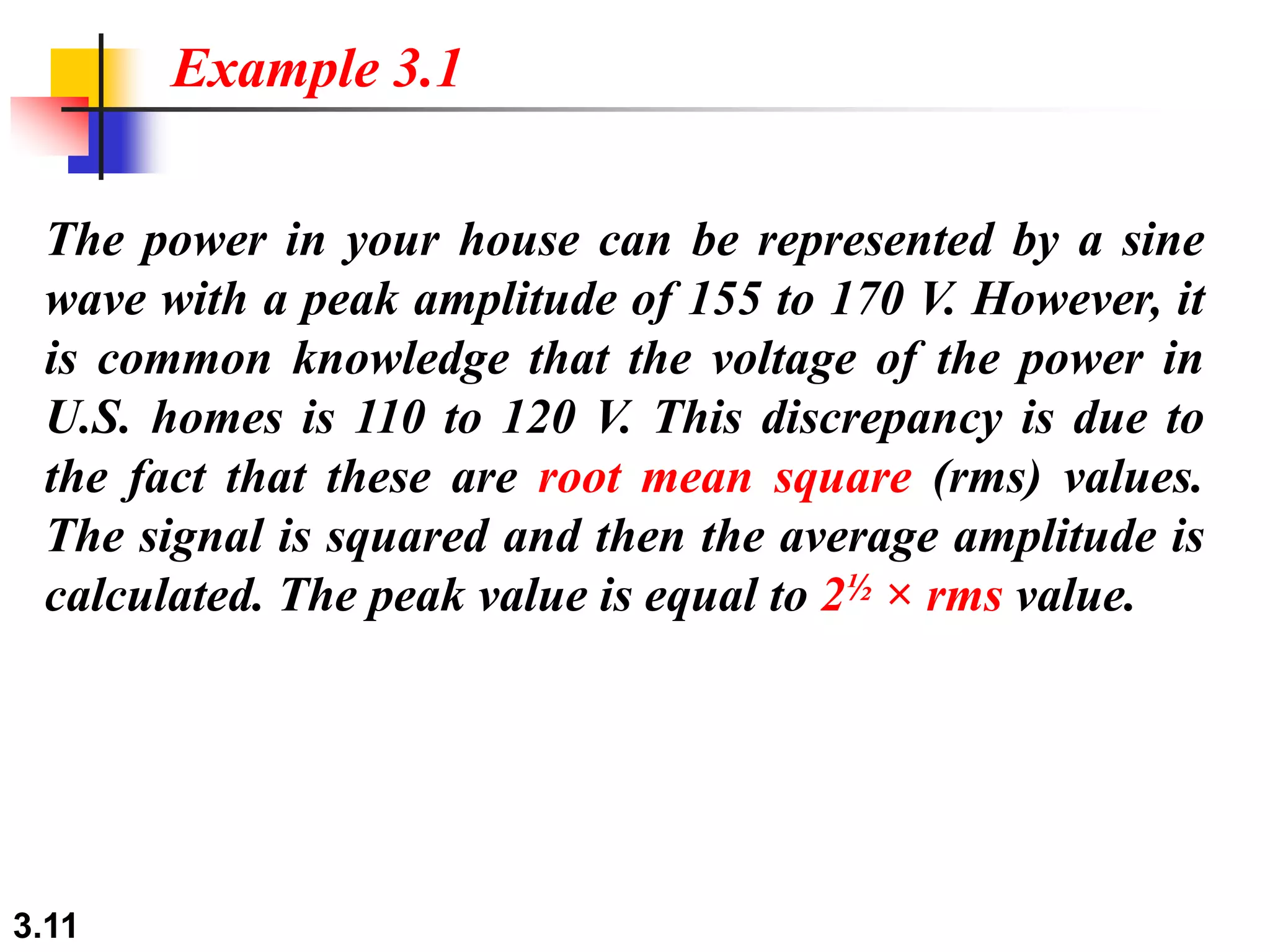 3.11
The power in your house can be represented by a sine
wave with a peak amplitude of 155 to 170 V. However, it
is common knowledge that the voltage of the power in
U.S. homes is 110 to 120 V. This discrepancy is due to
the fact that these are root mean square (rms) values.
The signal is squared and then the average amplitude is
calculated. The peak value is equal to 2½ × rms value.
Example 3.1
 
