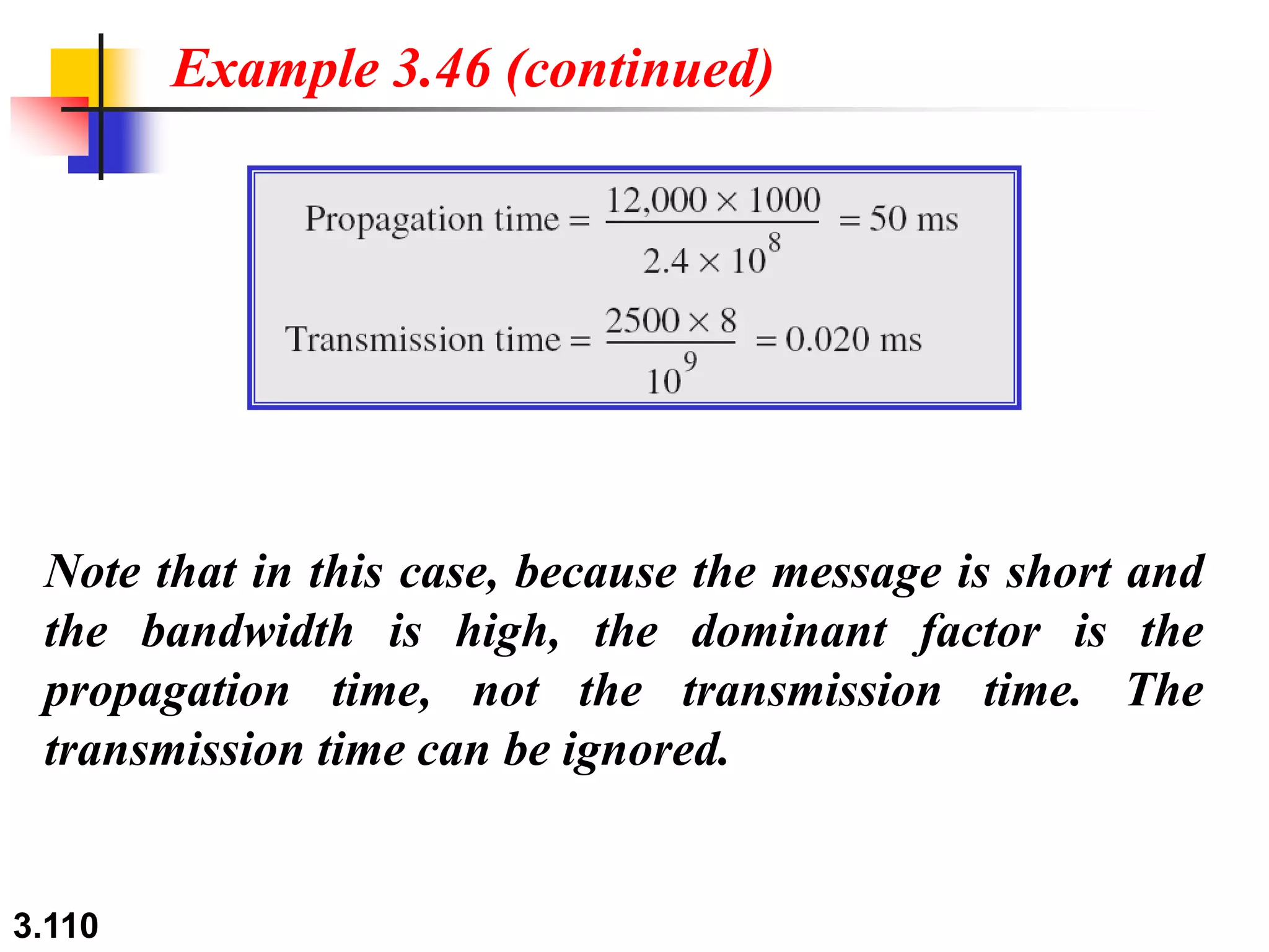3.110
Note that in this case, because the message is short and
the bandwidth is high, the dominant factor is the
propagation time, not the transmission time. The
transmission time can be ignored.
Example 3.46 (continued)
 
