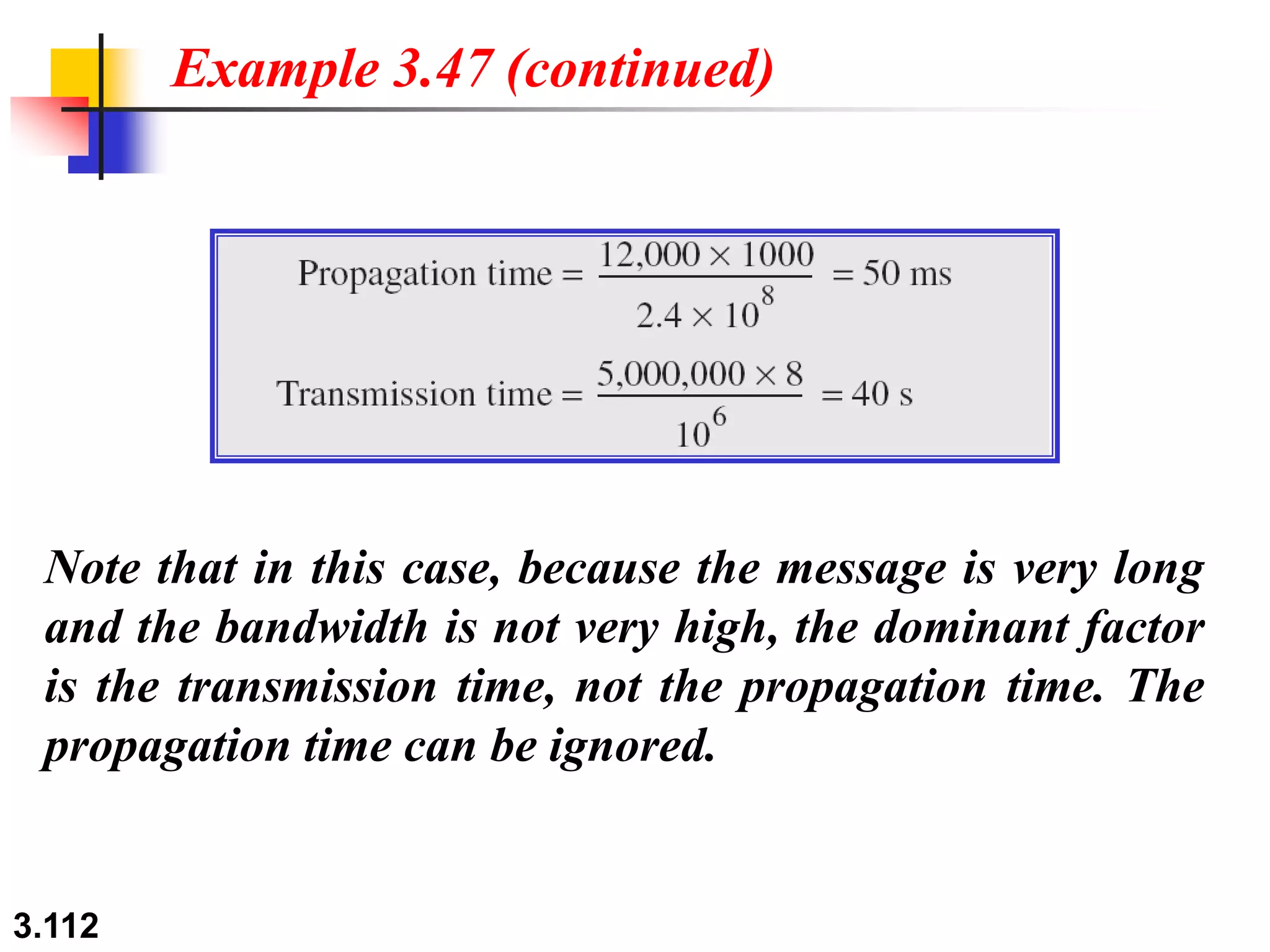 3.112
Note that in this case, because the message is very long
and the bandwidth is not very high, the dominant factor
is the transmission time, not the propagation time. The
propagation time can be ignored.
Example 3.47 (continued)
 