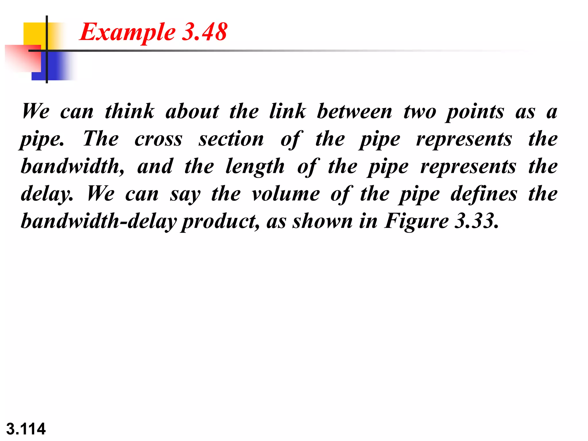 3.114
We can think about the link between two points as a
pipe. The cross section of the pipe represents the
bandwidth, and the length of the pipe represents the
delay. We can say the volume of the pipe defines the
bandwidth-delay product, as shown in Figure 3.33.
Example 3.48
 